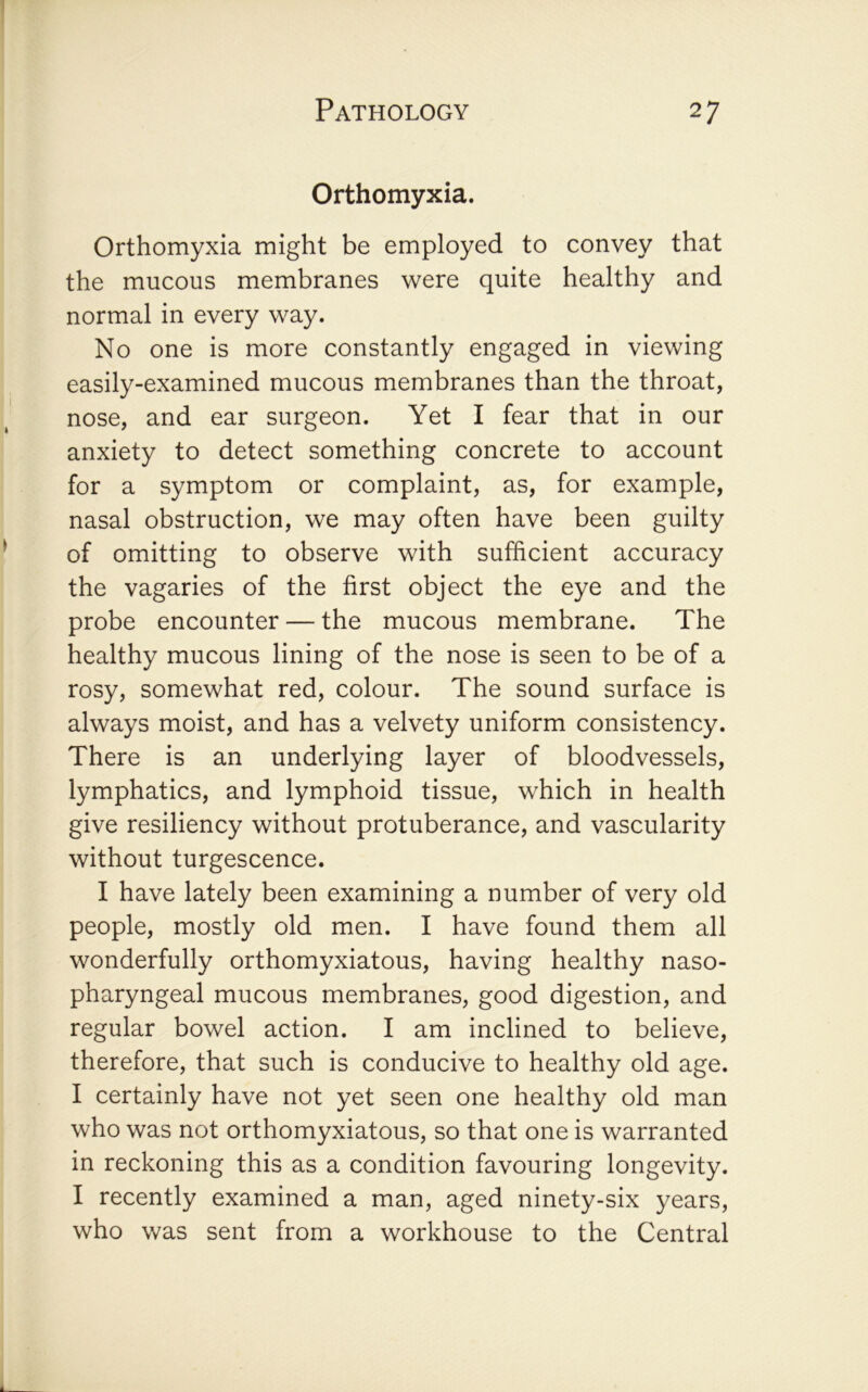 Orthomyxia. Orthomyxia might be employed to convey that the mucous membranes were quite healthy and normal in every way. No one is more constantly engaged in viewing easily-examined mucous membranes than the throat, nose, and ear surgeon. Yet I fear that in our anxiety to detect something concrete to account for a symptom or complaint, as, for example, nasal obstruction, we may often have been guilty of omitting to observe with sufficient accuracy the vagaries of the first object the eye and the probe encounter — the mucous membrane. The healthy mucous lining of the nose is seen to be of a rosy, somewhat red, colour. The sound surface is always moist, and has a velvety uniform consistency. There is an underlying layer of bloodvessels, lymphatics, and lymphoid tissue, which in health give resiliency without protuberance, and vascularity without turgescence. I have lately been examining a number of very old people, mostly old men. I have found them all wonderfully orthomyxiatous, having healthy naso- pharyngeal mucous membranes, good digestion, and regular bowel action. I am inclined to believe, therefore, that such is conducive to healthy old age. I certainly have not yet seen one healthy old man who was not orthomyxiatous, so that one is warranted in reckoning this as a condition favouring longevity. I recently examined a man, aged ninety-six years, who was sent from a workhouse to the Central