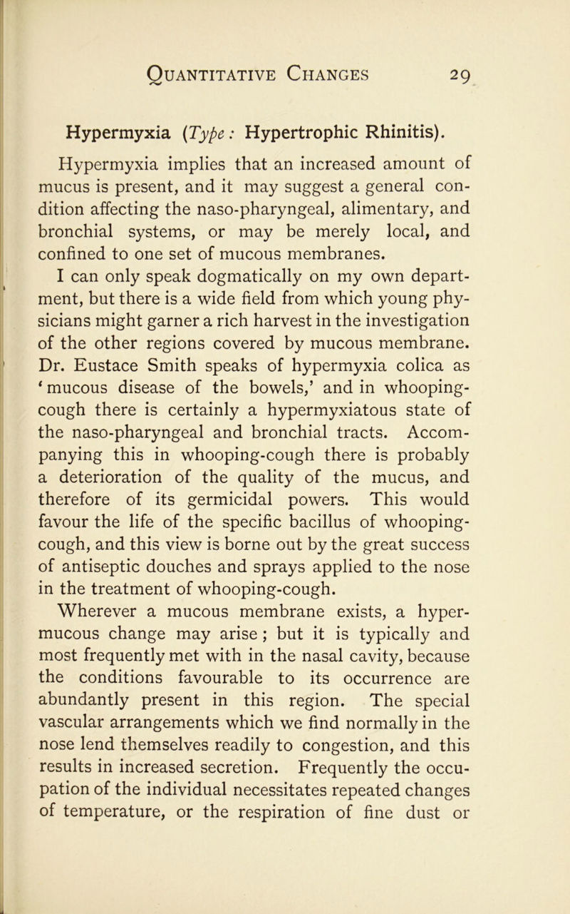 Hypermyxia {Type: Hypertrophic Rhinitis). Hypermyxia implies that an increased amount of mucus is present, and it may suggest a general con- dition affecting the naso-pharyngeal, alimentary, and bronchial systems, or may be merely local, and confined to one set of mucous membranes. I can only speak dogmatically on my own depart- ment, but there is a wide field from which young phy- sicians might garner a rich harvest in the investigation of the other regions covered by mucous membrane. Dr. Eustace Smith speaks of hypermyxia colica as ‘ mucous disease of the bowels,’ and in whooping- cough there is certainly a hypermyxiatous state of the naso-pharyngeal and bronchial tracts. Accom- panying this in whooping-cough there is probably a deterioration of the quality of the mucus, and therefore of its germicidal powers. This would favour the life of the specific bacillus of whooping- cough, and this view is borne out by the great success of antiseptic douches and sprays applied to the nose in the treatment of whooping-cough. Wherever a mucous membrane exists, a hyper- mucous change may arise ; but it is typically and most frequently met with in the nasal cavity, because the conditions favourable to its occurrence are abundantly present in this region. The special vascular arrangements which we find normally in the nose lend themselves readily to congestion, and this results in increased secretion. Frequently the occu- pation of the individual necessitates repeated changes of temperature, or the respiration of fine dust or