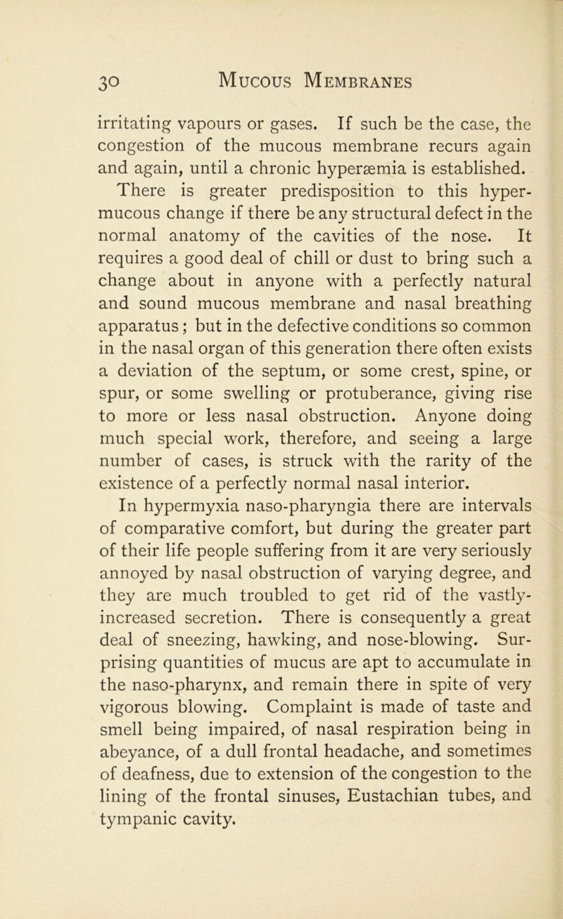 irritating vapours or gases. If such be the case, the congestion of the mucous membrane recurs again and again, until a chronic hyperaemia is established. There is greater predisposition to this hyper- mucous change if there be any structural defect in the normal anatomy of the cavities of the nose. It requires a good deal of chill or dust to bring such a change about in anyone with a perfectly natural and sound mucous membrane and nasal breathing apparatus; but in the defective conditions so common in the nasal organ of this generation there often exists a deviation of the septum, or some crest, spine, or spur, or some swelling or protuberance, giving rise to more or less nasal obstruction. Anyone doing much special work, therefore, and seeing a large number of cases, is struck with the rarity of the existence of a perfectly normal nasal interior. In hypermyxia naso-pharyngia there are intervals of comparative comfort, but during the greater part of their life people suffering from it are very seriously annoyed by nasal obstruction of varying degree, and they are much troubled to get rid of the vastly- increased secretion. There is consequently a great deal of sneezing, hawking, and nose-blowing. Sur- prising quantities of mucus are apt to accumulate in the naso-pharynx, and remain there in spite of very vigorous blowing. Complaint is made of taste and smell being impaired, of nasal respiration being in abeyance, of a dull frontal headache, and sometimes of deafness, due to extension of the congestion to the lining of the frontal sinuses, Eustachian tubes, and tympanic cavity.