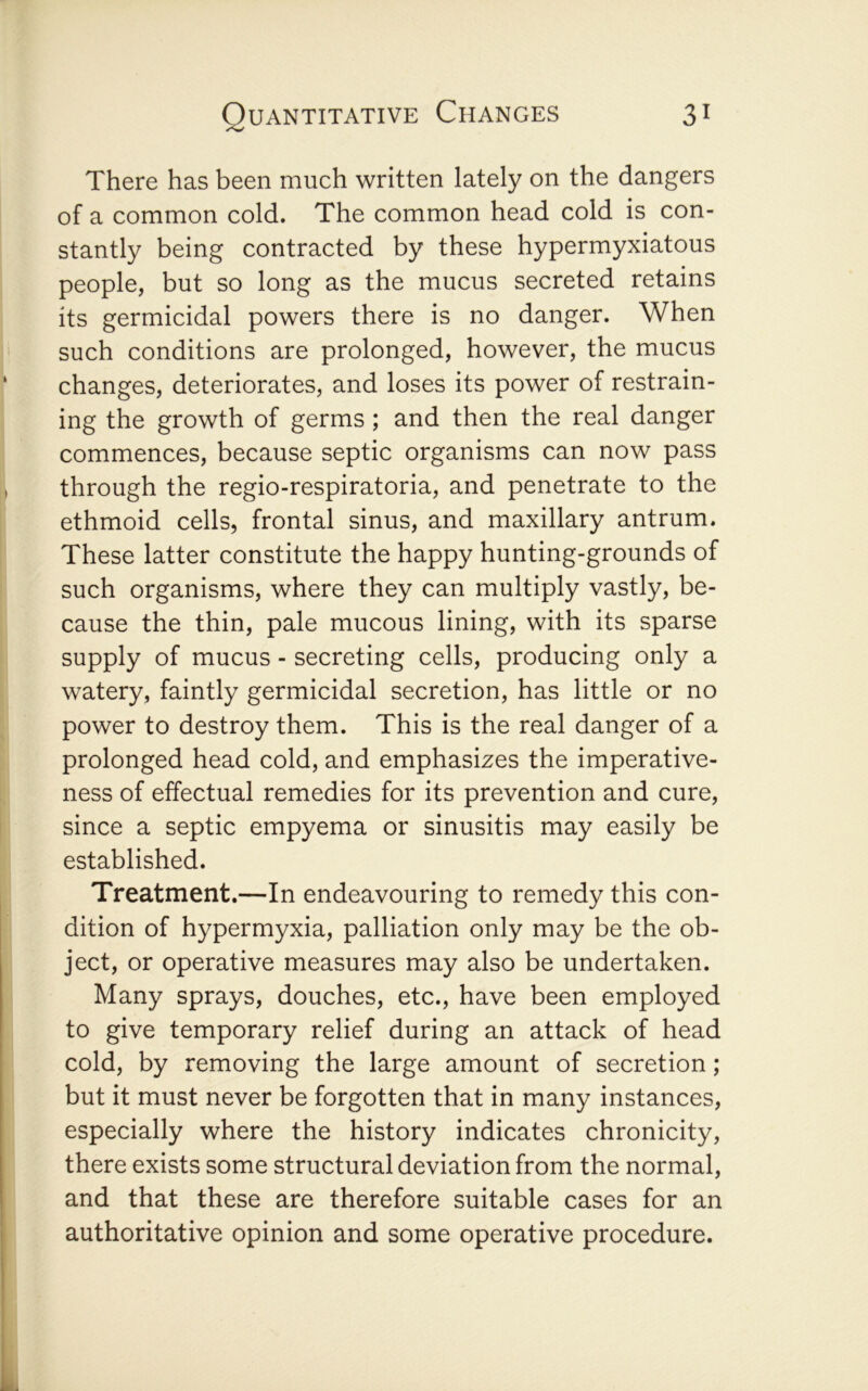 There has been much written lately on the dangers of a common cold. The common head cold is con- stantly being contracted by these hypermyxiatous people, but so long as the mucus secreted retains its germicidal powers there is no danger. When such conditions are prolonged, however, the mucus changes, deteriorates, and loses its power of restrain- ing the growth of germs ; and then the real danger commences, because septic organisms can now pass through the regio-respiratoria, and penetrate to the ethmoid cells, frontal sinus, and maxillary antrum. These latter constitute the happy hunting-grounds of such organisms, where they can multiply vastly, be- cause the thin, pale mucous lining, with its sparse supply of mucus - secreting cells, producing only a watery, faintly germicidal secretion, has little or no power to destroy them. This is the real danger of a prolonged head cold, and emphasizes the imperative- ness of effectual remedies for its prevention and cure, since a septic empyema or sinusitis may easily be established. Treatment.—In endeavouring to remedy this con- dition of hypermyxia, palliation only may be the ob- ject, or operative measures may also be undertaken. Many sprays, douches, etc., have been employed to give temporary relief during an attack of head cold, by removing the large amount of secretion; but it must never be forgotten that in many instances, especially where the history indicates chronicity, there exists some structural deviation from the normal, and that these are therefore suitable cases for an authoritative opinion and some operative procedure.