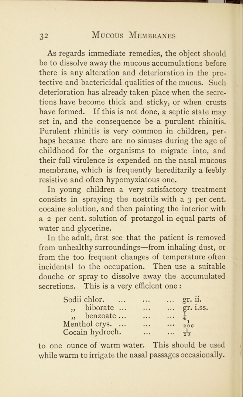 32 Mucous Membranes As regards immediate remedies, the object should be to dissolve away the mucous accumulations before there is any alteration and deterioration in the pro- tective and bactericidal qualities of the mucus. Such deterioration has already taken place when the secre- tions have become thick and sticky, or when crusts have formed. If this is not done, a septic state may set in, and the consequence be a purulent rhinitis. Purulent rhinitis is very common in children, per- haps because there are no sinuses during the age of childhood for the organisms to migrate into, and their full virulence is expended on the nasal mucous membrane, which is frequently hereditarily a feebly resistive and often hypomyxiatous one. In young children a very satisfactory treatment consists in spraying the nostrils with a 3 per cent, cocaine solution, and then painting the interior with a 2 per cent, solution of protargol in equal parts of water and glycerine. In the adult, first see that the patient is removed from unhealthy surroundings—from inhaling dust, or from the too frequent changes of temperature often incidental to the occupation. Then use a suitable douche or spray to dissolve away the accumulated secretions. This is a very efficient one : Sodii chlor. ,, biborate ... ,, benzoate ... Menthol crys. ... Cocain hydroch. to one ounce of warm water. This should be used while warm to irrigate the nasal passages occasionally. gr. 11. gr. i.ss. 1. 4 1 1 •2-^