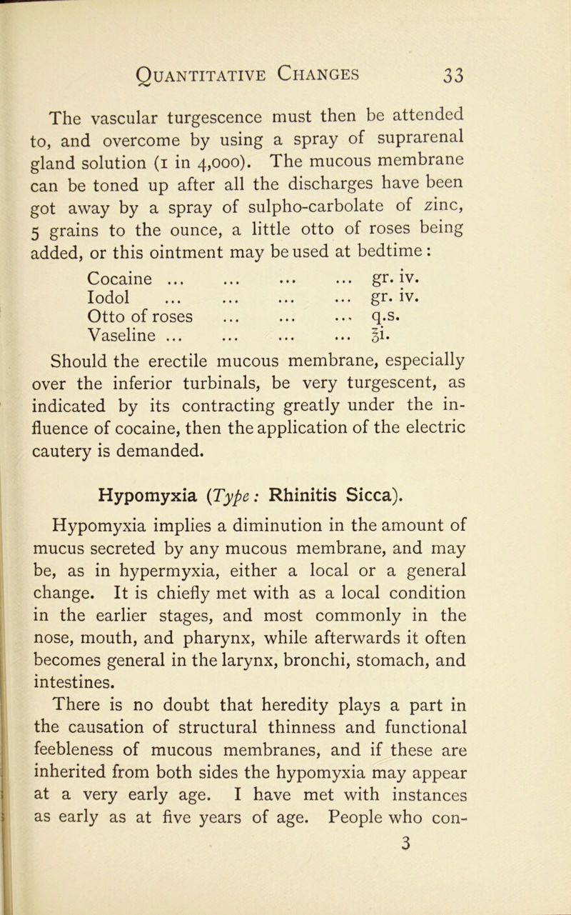 The vascular turgescence must then be attended to, and overcome by using a spray of suprarenal gland solution (i in 4,000). The mucous membrane can be toned up after all the discharges have been got away by a spray of sulpho-carbolate of zinc, 5 grains to the ounce, a little otto of roses being added, or this ointment may be used at bedtime: Cocaine ... lodol Otto of roses Vaseline ... gr. iv. gr. IV. Should the erectile mucous membrane, especially over the inferior turbinals, be very turgescent, as indicated by its contracting greatly under the in- fluence of cocaine, then the application of the electric cautery is demanded. Hypomyxia {Type: Rhinitis Sicca). Hypomyxia implies a diminution in the amount of mucus secreted by any mucous membrane, and may be, as in hypermyxia, either a local or a general change. It is chiefly met with as a local condition in the earlier stages, and most commonly in the nose, mouth, and pharynx, while afterwards it often becomes general in the larynx, bronchi, stomach, and intestines. There is no doubt that heredity plays a part in the causation of structural thinness and functional feebleness of mucous membranes, and if these are inherited from both sides the hypomyxia may appear at a very early age. I have met with instances as early as at five years of age. People who con- 3