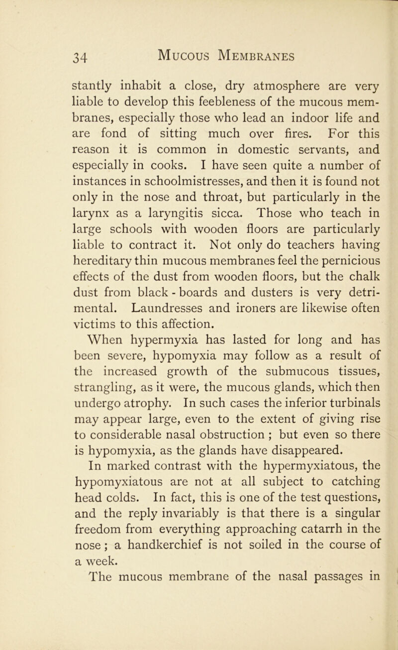 stantly inhabit a close, dry atmosphere are very liable to develop this feebleness of the mucous mem- branes, especially those who lead an indoor life and are fond of sitting much over fires. For this reason it is common in domestic servants, and especially in cooks. I have seen quite a number of instances in schoolmistresses, and then it is found not only in the nose and throat, but particularly in the larynx as a laryngitis sicca. Those who teach in large schools with wooden floors are particularly liable to contract it. Not only do teachers having hereditary thin mucous membranes feel the pernicious effects of the dust from wooden floors, but the chalk dust from black - boards and dusters is very detri- mental. Laundresses and ironers are likewise often victims to this affection. When hypermyxia has lasted for long and has been severe, hypomyxia may follow as a result of the increased growth of the submucous tissues, strangling, as it were, the mucous glands, which then undergo atrophy. In such cases the inferior turbinals may appear large, even to the extent of giving rise to considerable nasal obstruction ; but even so there is hypomyxia, as the glands have disappeared. In marked contrast with the hypermyxiatous, the hypomyxiatous are not at all subject to catching head colds. In fact, this is one of the test questions, and the reply invariably is that there is a singular freedom from everything approaching catarrh in the nose; a handkerchief is not soiled in the course of a week. The mucous membrane of the nasal passages in