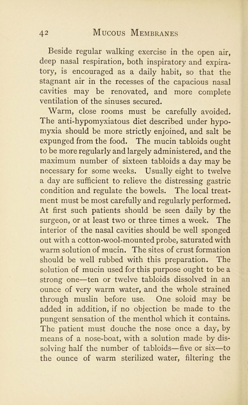 Beside regular walking exercise in the open air, deep nasal respiration, both inspiratory and expira- tory, is encouraged as a daily habit, so that the stagnant air in the recesses of the capacious nasal cavities may be renovated, and more complete ventilation of the sinuses secured. Warm, close rooms must be carefully avoided. The anti-hypomyxiatous diet described under hypo- myxia should be more strictly enjoined, and salt be expunged from the food. The mucin tabloids ought to be more regularly and largely administered, and the maximum number of sixteen tabloids a day may be necessary for some weeks. Usually eight to twelve a day are sufficient to relieve the distressing gastric condition and regulate the bowels. The local treat- ment must be most carefully and regularly performed. At first such patients should be seen daily by the surgeon, or at least two or three times a week. The interior of the nasal cavities should be well sponged out with a cotton-wool-mounted probe, saturated with warm solution of mucin. The sites of crust formation should be well rubbed with this preparation. The solution of mucin used for this purpose ought to be a strong one—ten or twelve tabloids dissolved in an ounce of very warm water, and the whole strained through muslin before use. One soloid may be added in addition, if no objection be made to the pungent sensation of the menthol which it contains. The patient must douche the nose once a day, by means of a nose-boat, with a solution made by dis- solving half the number of tabloids—five or six—to the ounce of warm sterilized water, filtering the