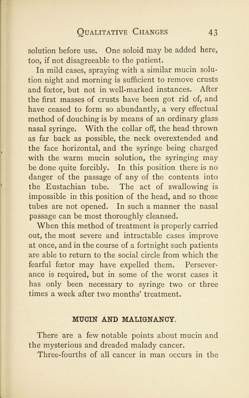 solution before use. One soloid may be added here, too, if not disagreeable to the patient. In mild cases, spraying with a similar mucin solu- tion night and morning is sufficient to remove crusts and foetor, but not in well-marked instances. After the first masses of crusts have been got rid of, and have ceased to form so abundantly, a very effectual method of douching is by means of an ordinary glass nasal syringe. With the collar off, the head thrown as far back as possible, the neck overextended and the face horizontal, and the syringe being charged with the warm mucin solution, the syringing may be done quite forcibly. In this position there is no danger of the passage of any of the contents into the Eustachian tube. The act of swallowing is impossible in this position of the head, and so those tubes are not opened. In such a manner the nasal passage can be most thoroughly cleansed. When this method of treatment is properly carried out, the most severe and intractable cases improve at once, and in the course of a fortnight such patients are able to return to the social circle from which the fearful fcetor may have expelled them. Persever- ance is required, but in some of the worst cases it has only been necessary to syringe two or three times a week after two months’ treatment. MUCIN AND MALIGNANCY. There are a few notable points about mucin and the mysterious and dreaded malady cancer. Three-fourths of all cancer in man occurs in the