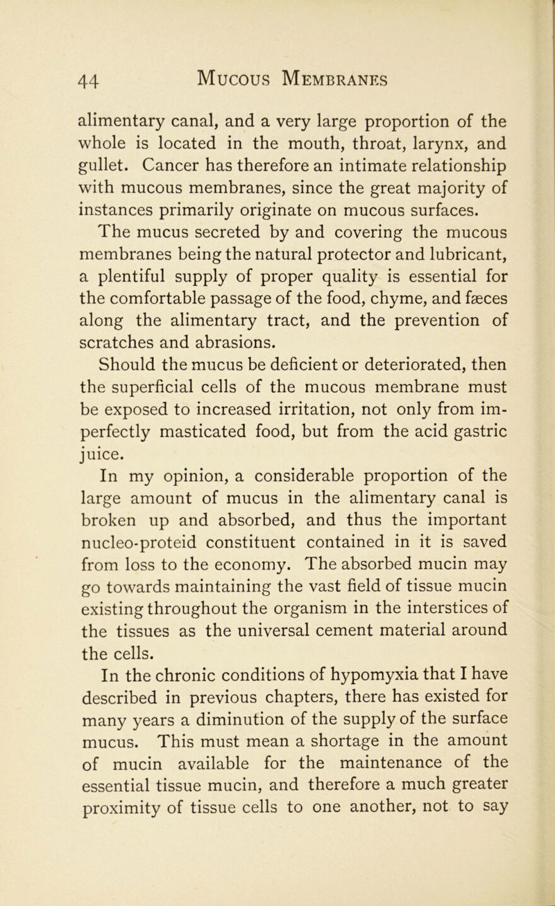 alimentary canal, and a very large proportion of the whole is located in the mouth, throat, larynx, and gullet. Cancer has therefore an intimate relationship with mucous membranes, since the great majority of instances primarily originate on mucous surfaces. The mucus secreted by and covering the mucous membranes being the natural protector and lubricant, a plentiful supply of proper quality is essential for the comfortable passage of the food, chyme, and faeces along the alimentary tract, and the prevention of scratches and abrasions. Should the mucus be deficient or deteriorated, then the superficial cells of the mucous membrane must be exposed to increased irritation, not only from im- perfectly masticated food, but from the acid gastric juice. In my opinion, a considerable proportion of the large amount of mucus in the alimentary canal is broken up and absorbed, and thus the important nucleo-proteid constituent contained in it is saved from loss to the economy. The absorbed mucin may go towards maintaining the vast field of tissue mucin existing throughout the organism in the interstices of the tissues as the universal cement material around the cells. In the chronic conditions of hypomyxia that I have described in previous chapters, there has existed for many years a diminution of the supply of the surface mucus. This must mean a shortage in the amount of mucin available for the maintenance of the essential tissue mucin, and therefore a much greater proximity of tissue cells to one another, not to say