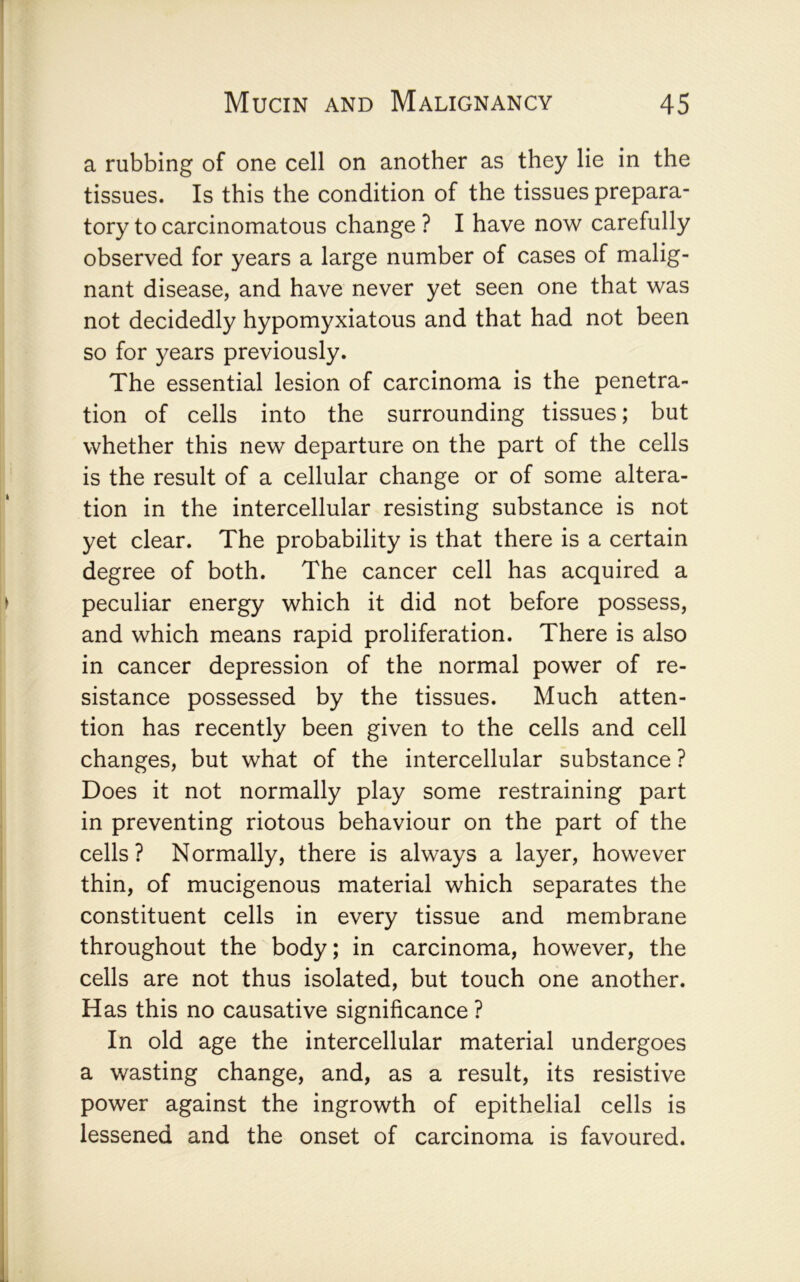 a rubbing of one cell on another as they lie in the tissues. Is this the condition of the tissues prepara- tory to carcinomatous change ? I have now carefully observed for years a large number of cases of malig- nant disease, and have never yet seen one that was not decidedly hypomyxiatous and that had not been so for years previously. The essential lesion of carcinoma is the penetra- tion of cells into the surrounding tissues; but whether this new departure on the part of the cells is the result of a cellular change or of some altera- tion in the intercellular resisting substance is not yet clear. The probability is that there is a certain degree of both. The cancer cell has acquired a peculiar energy which it did not before possess, and which means rapid proliferation. There is also in cancer depression of the normal power of re- sistance possessed by the tissues. Much atten- tion has recently been given to the cells and cell changes, but what of the intercellular substance ? Does it not normally play some restraining part in preventing riotous behaviour on the part of the cells? Normally, there is always a layer, however thin, of mucigenous material which separates the constituent cells in every tissue and membrane throughout the body; in carcinoma, however, the cells are not thus isolated, but touch one another. Has this no causative significance ? In old age the intercellular material undergoes a wasting change, and, as a result, its resistive power against the ingrowth of epithelial cells is lessened and the onset of carcinoma is favoured.