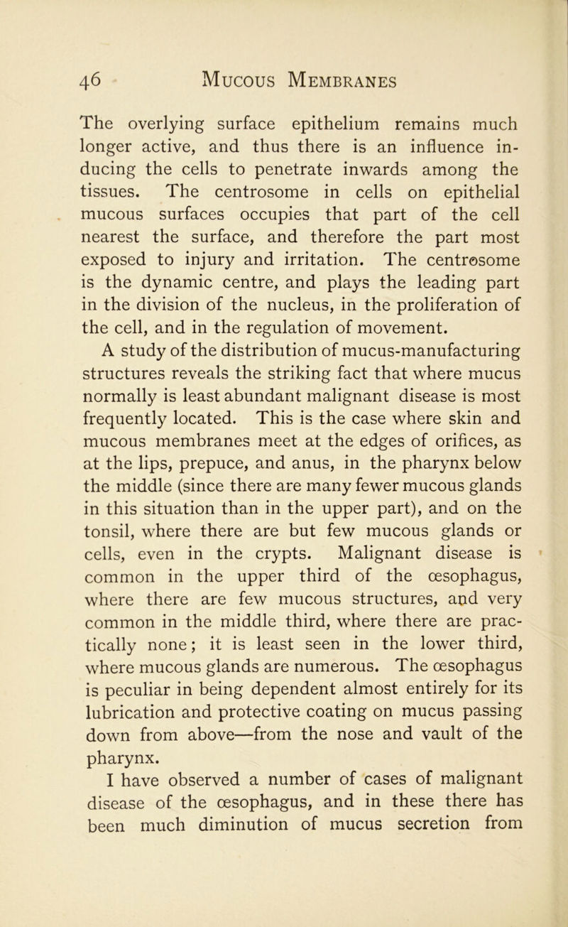 The overlying surface epithelium remains much longer active, and thus there is an influence in- ducing the cells to penetrate inwards among the tissues. The centrosome in cells on epithelial mucous surfaces occupies that part of the cell nearest the surface, and therefore the part most exposed to injury and irritation. The centrosome is the dynamic centre, and plays the leading part in the division of the nucleus, in the proliferation of the cell, and in the regulation of movement. A study of the distribution of mucus-manufacturing structures reveals the striking fact that where mucus normally is least abundant malignant disease is most frequently located. This is the case where skin and mucous membranes meet at the edges of orifices, as at the lips, prepuce, and anus, in the pharynx below the middle (since there are many fewer mucous glands in this situation than in the upper part), and on the tonsil, where there are but few mucous glands or cells, even in the crypts. Malignant disease is » common in the upper third of the oesophagus, where there are few mucous structures, and very common in the middle third, where there are prac- tically none; it is least seen in the lower third, where mucous glands are numerous. The oesophagus is peculiar in being dependent almost entirely for its lubrication and protective coating on mucus passing down from above—from the nose and vault of the pharynx. I have observed a number of cases of malignant disease of the oesophagus, and in these there has been much diminution of mucus secretion from