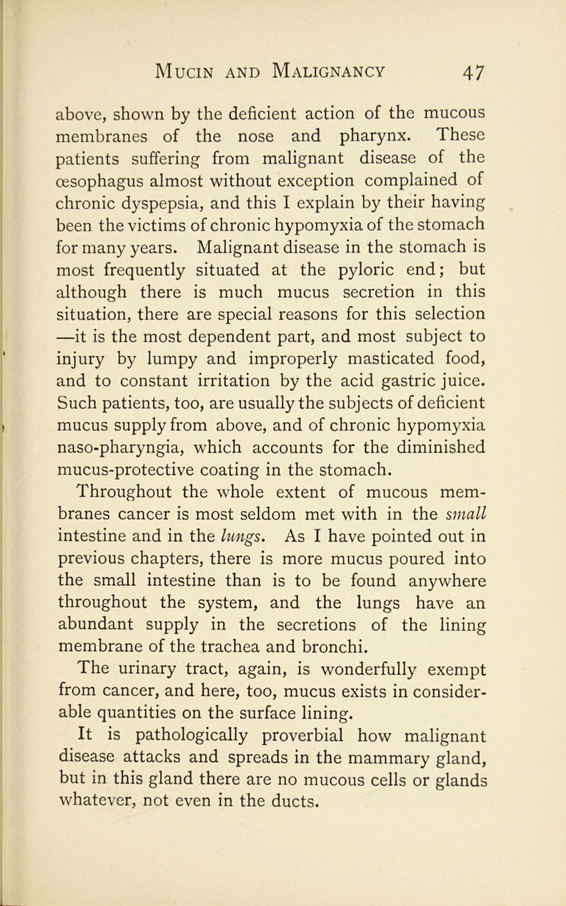 above, shown by the deficient action of the mucous membranes of the nose and pharynx. These patients suffering from malignant disease of the oesophagus almost without exception complained of chronic dyspepsia, and this I explain by their having been the victims of chronic hypomyxia of the stomach for many years. Malignant disease in the stomach is most frequently situated at the pyloric end; but although there is much mucus secretion in this situation, there are special reasons for this selection —it is the most dependent part, and most subject to injury by lumpy and improperly masticated food, and to constant irritation by the acid gastric juice. Such patients, too, are usually the subjects of deficient mucus supply from above, and of chronic hypomyxia naso-pharyngia, which accounts for the diminished mucus-protective coating in the stomach. Throughout the whole extent of mucous mem- branes cancer is most seldom met with in the small intestine and in the lungs. As I have pointed out in previous chapters, there is more mucus poured into the small intestine than is to be found anywhere throughout the system, and the lungs have an abundant supply in the secretions of the lining membrane of the trachea and bronchi. The urinary tract, again, is wonderfully exempt from cancer, and here, too, mucus exists in consider- able quantities on the surface lining. It is pathologically proverbial how malignant disease attacks and spreads in the mammary gland, but in this gland there are no mucous cells or glands whatever, not even in the ducts.