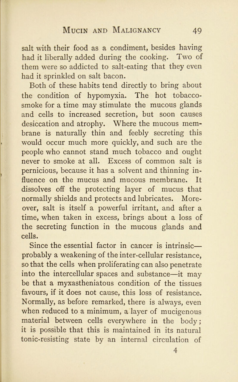 salt with their food as a condiment, besides having had it liberally added during the cooking. Two of them were so addicted to salt-eating that they even had it sprinkled on salt bacon. Both of these habits tend directly to bring about the condition of hypomyxia. The hot tobacco- smoke for a time may stimulate the mucous glands and cells to increased secretion, but soon causes desiccation and atrophy. Where the mucous mem- brane is naturally thin and feebly secreting this would occur much more quickly, and such are the people who cannot stand much tobacco and ought never to smoke at all. Excess of common salt is pernicious, because it has a solvent and thinning in- fluence on the mucus and mucous membrane. It dissolves off the protecting layer of mucus that normally shields and protects and lubricates. More- over, salt is itself a powerful irritant, and after a time, when taken in excess, brings about a loss of the secreting function in the mucous glands and cells. Since the essential factor in cancer is intrinsic— probably a weakening of the inter-cellular resistance, so that the cells when proliferating can also penetrate into the intercellular spaces and substance—it may be that a myxastheniatous condition of the tissues favours, if it does not cause, this loss of resistance. Normally, as before remarked, there is always, even when reduced to a minimum, a layer of mucigenous material between cells everywhere in the body; it is possible that this is maintained in its natural tonic-resisting state by an internal circulation of 4