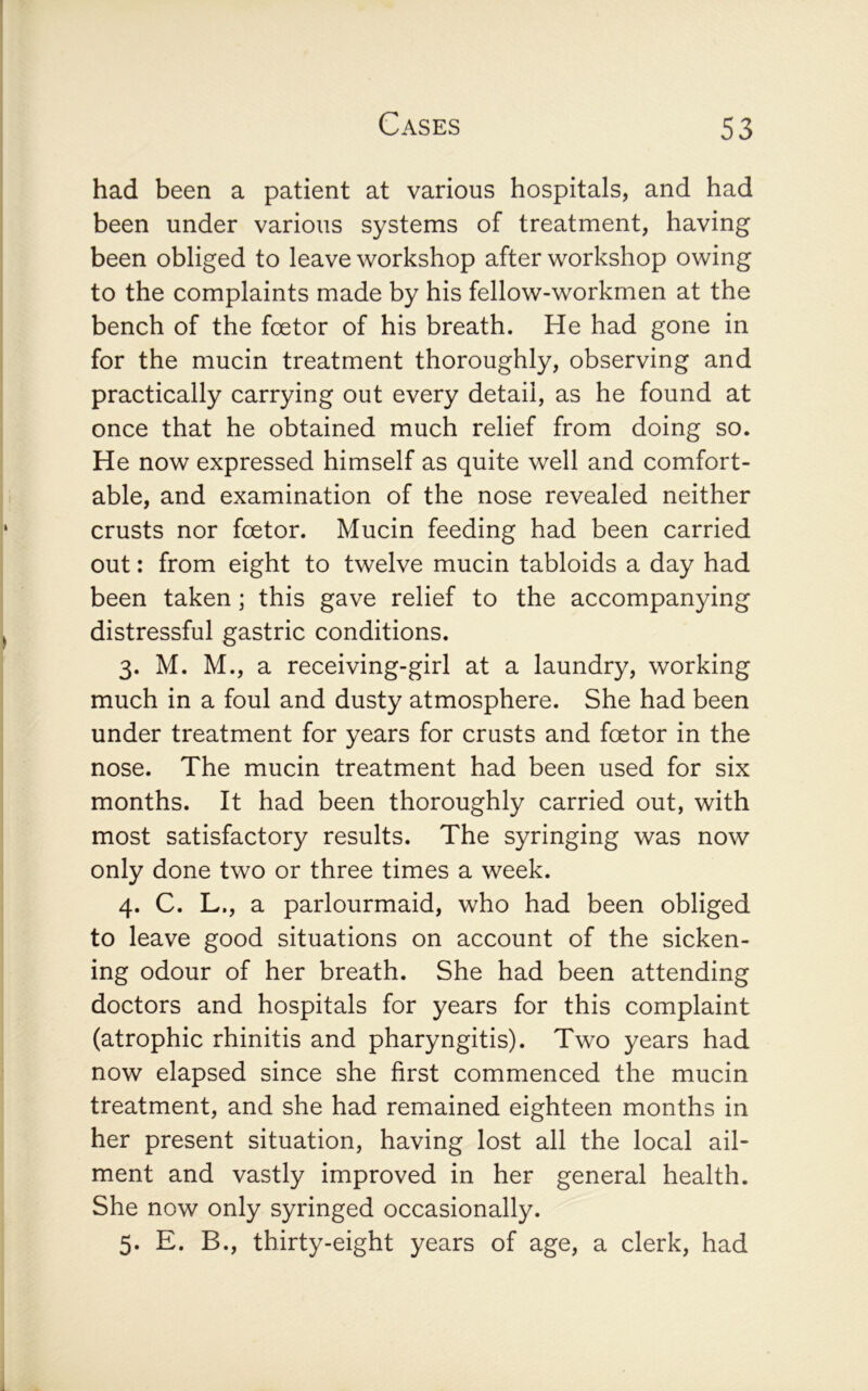 had been a patient at various hospitals, and had been under various systems of treatment, having been obliged to leave workshop after workshop owing to the complaints made by his fellow-workmen at the bench of the fcetor of his breath. He had gone in for the mucin treatment thoroughly, observing and practically carrying out every detail, as he found at once that he obtained much relief from doing so. He now expressed himself as quite well and comfort- able, and examination of the nose revealed neither crusts nor fcetor. Mucin feeding had been carried out: from eight to twelve mucin tabloids a day had been taken ; this gave relief to the accompanying distressful gastric conditions. 3. M. M., a receiving-girl at a laundry, working much in a foul and dusty atmosphere. She had been under treatment for years for crusts and fcetor in the nose. The mucin treatment had been used for six months. It had been thoroughly carried out, with most satisfactory results. The syringing was now only done two or three times a week. 4. C. L., a parlourmaid, who had been obliged to leave good situations on account of the sicken- ing odour of her breath. She had been attending doctors and hospitals for years for this complaint (atrophic rhinitis and pharyngitis). Two years had now elapsed since she first commenced the mucin treatment, and she had remained eighteen months in her present situation, having lost all the local ail- ment and vastly improved in her general health. She now only syringed occasionally. 5. E. B., thirty-eight years of age, a clerk, had