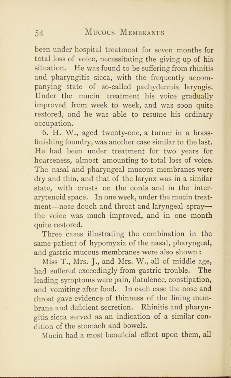 been under hospital treatment for seven months for total loss of voice, necessitating the giving up of his situation. He was found to be suffering from rhinitis and pharyngitis sicca, with the frequently accom- panying state of so-called pachydermia laryngis. Under the mucin treatment his voice gradually improved from week to week, and was soon quite restored, and he was able to resume his ordinary occupation. 6. H. W., aged twenty-one, a turner in a brass- finishing foundry, was another case similar to the last. He had been under treatment for two years for hoarseness, almost amounting to total loss of voice. The nasal and pharyngeal mucous membranes were dry and thin, and that of the larynx was in a similar state, with crusts on the cords and in the inter- arytenoid space. In one week, under the mucin treat- ment—nose douch and throat and laryngeal spray— the voice was much improved, and in one month quite restored. Three cases illustrating the combination in the same patient of hypomyxia of the nasal, pharyngeal, and gastric mucous membranes were also shown : Miss T., Mrs. J., and Mrs. W., all of middle age, had suffered exceedingly from gastric trouble. The leading symptoms were pain, flatulence, constipation, and vomiting after food. In each case the nose and throat gave evidence of thinness of the lining mem- brane and deficient secretion. Rhinitis and pharyn- gitis sicca served as an indication of a similar con- dition of the stomach and bowels. Mucin had a most beneficial effect upon them, all