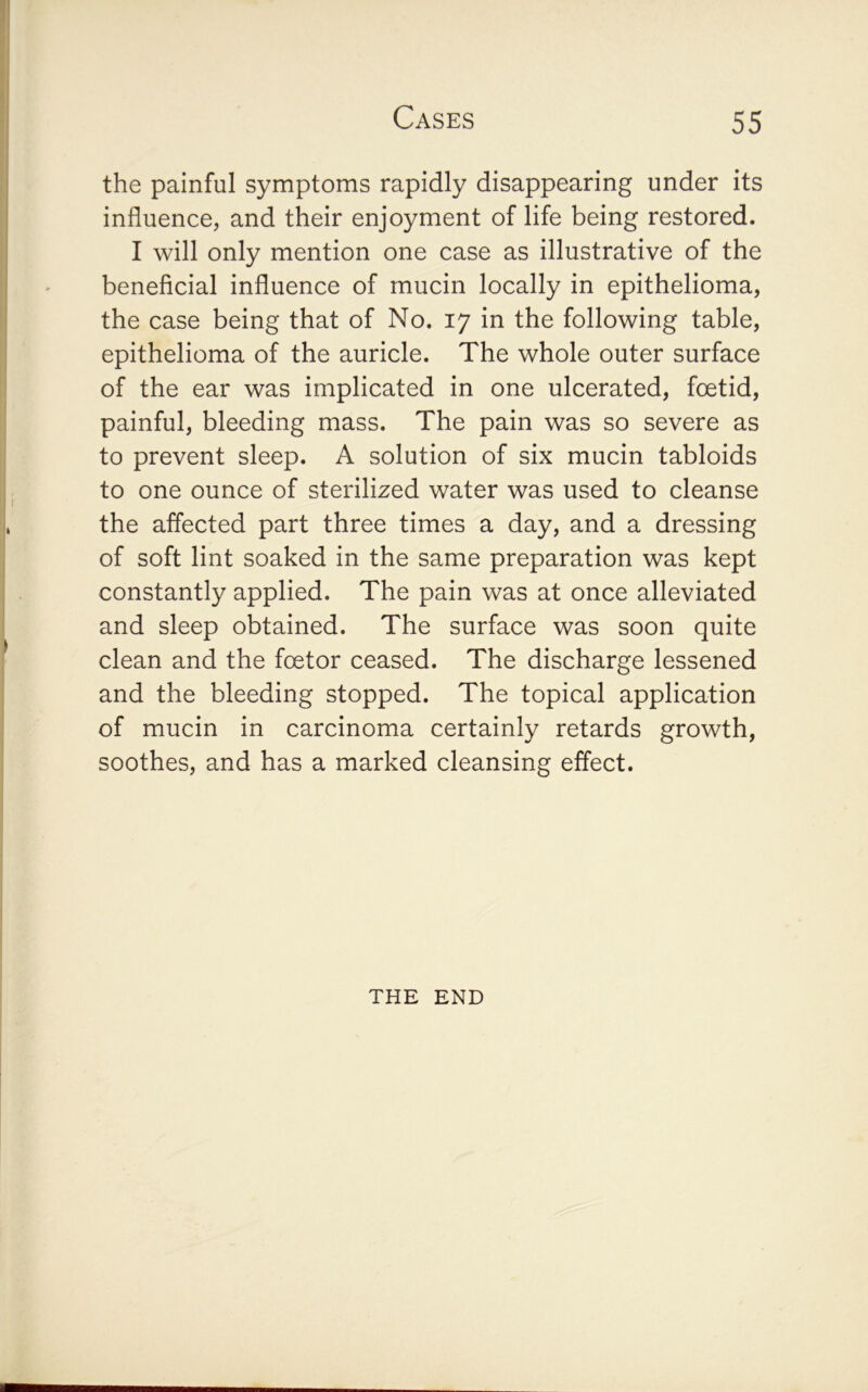 the painful symptoms rapidly disappearing under its influence, and their enjoyment of life being restored. I will only mention one case as illustrative of the beneficial influence of mucin locally in epithelioma, the case being that of No. 17 in the following table, epithelioma of the auricle. The whole outer surface of the ear was implicated in one ulcerated, foetid, painful, bleeding mass. The pain was so severe as to prevent sleep. A solution of six mucin tabloids to one ounce of sterilized water was used to cleanse the affected part three times a day, and a dressing of soft lint soaked in the same preparation was kept constantly applied. The pain was at once alleviated and sleep obtained. The surface was soon quite clean and the foetor ceased. The discharge lessened and the bleeding stopped. The topical application of mucin in carcinoma certainly retards growth, soothes, and has a marked cleansing effect. THE END