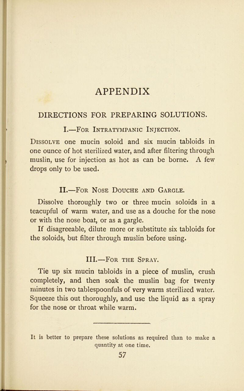 APPENDIX DIRECTIONS FOR PREPARING SOLUTIONS. I.—For Intratympanic Injection. Dissolve one mucin soloid and six mucin tabloids in one ounce of hot sterilized water, and after filtering through muslin, use for injection as hot as can be borne. A few drops only to be used. II.—For Nose Douche and Gargle. Dissolve thoroughly two or three mucin soloids in a teacupful of warm water, and use as a douche for the nose or with the nose boat, or as a gargle. If disagreeable, dilute more or substitute six tabloids for the soloids, but filter through muslin before using. III.—For the Spray. Tie up six mucin tabloids in a piece of muslin, crush completely, and then soak the muslin bag for twenty minutes in two tablespoonfuls of very warm sterilized water. Squeeze this out thoroughly, and use the liquid as a spray for the nose or throat while warm. It is better to prepare these solutions as required than to make a quantity at one time.