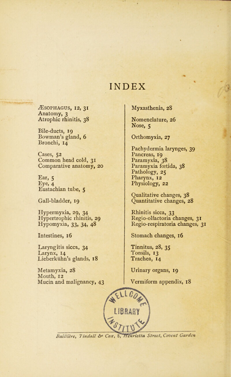 INDEX ^Esophagus, 12, 31 Anatomy, 3 Atrophic rhinitis, 38 Bile-ducts, 19 Bowman’s gland, 6 Bronchi, 14 Cases, 52 Common head cold, 31 Comparative anatomy, 20 Ear, 5 Eye, 4 Eustachian tube, 5 Gall-bladder, 19 Plypermyxia, 29, 34 Hypertrophic rhinitis, 29 Hypomyxia, 33, 34, 48 Intestines, 16 Laryngitis sicca, 34 Larynx, 14 Lieberkiihn’s glands, 18 Metamyxia, 28 Mouth, 12 Myxasthenia, 28 Nomenclature, 26 Nose, 5 Orthomyxia, 27 Pachydermia larynges, 39 Pancreas, 19 Paramyxia, 38 Paramyxia foetida, 38 Pathology, 25 Pharynx, 12 Physiology, 22 Qualitative changes, 38 Quantitative changes, 28 Rhinitis sicca, 33 Regio-olfactoria changes, 31 Regio-respiratoria changes, 31 Stomach changes, 16 Tinnitus, 28, 35 Tonsils, 13 Trachea, 14 Urinary organs, 19