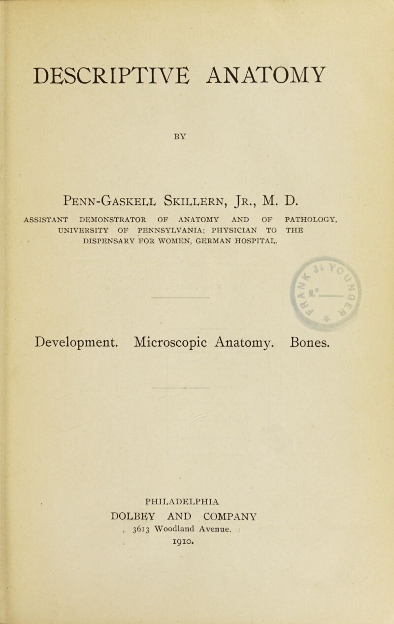 DESCRIPTIVE ANATOMY BY Penn-Gaskell Skillern, Jr., M. D. ASSISTANT DEMONSTRATOR OF ANATOMY AND OF PATHOLOGY, UNIVERSITY OF PENNSYLVANIA; PHYSICIAN TO THE DISPENSARY FOR WOMEN, GERMAN HOSPITAL. Development. Microscopic Anatomy. Bones. PHILADELPHIA DOLBEY AND COMPANY , 3613 Woodland Avenue. 1910.