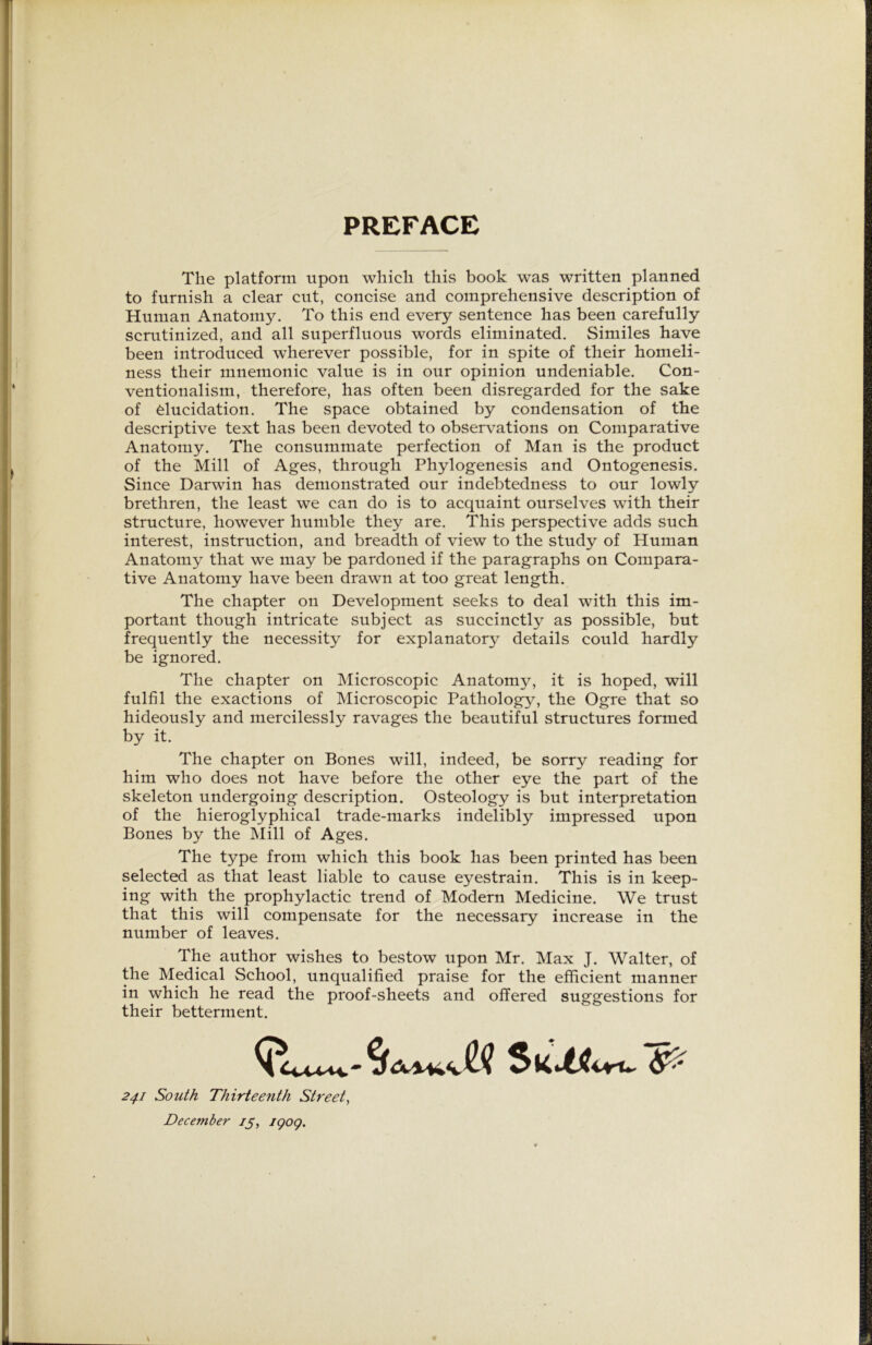 PREFACE The platform upon which this book was written planned to furnish a clear cut, concise and comprehensive description of Human Anatomy. To this end every sentence has been carefully scrutinized, and all superfluous words eliminated. Similes have been introduced wherever possible, for in spite of their homeli- ness their mnemonic value is in our opinion undeniable. Con- ventionalism, therefore, has often been disregarded for the sake of elucidation. The space obtained by condensation of the descriptive text has been devoted to observations on Comparative Anatomy. The consummate perfection of Man is the product of the Mill of Ages, through Phylogenesis and Ontogenesis. Since Darwin has demonstrated our indebtedness to our lowly brethren, the least we can do is to acquaint ourselves with their structure, however humble they are. This perspective adds such interest, instruction, and breadth of view to the study of Human Anatomy that we may be pardoned if the paragraphs on Compara- tive Anatomy have been drawn at too great length. The chapter on Development seeks to deal with this im- portant though intricate subject as succinct^ as possible, but frequently the necessity for explanator}^ details could hardly be ignored. The chapter on Microscopic Anatomy, it is hoped, will fulfil the exactions of Microscopic Pathology, the Ogre that so hideously and mercilessly ravages the beautiful structures formed by it. The chapter on Bones will, indeed, be sorry reading for him who does not have before the other eye the part of the skeleton undergoing description. Osteology is but interpretation of the hieroglyphical trade-marks indelibly impressed upon Bones by the Mill of Ages. The type from which this book has been printed has been selected as that least liable to cause eyestrain. This is in keep- ing with the prophylactic trend of Modern Medicine. We trust that this will compensate for the necessary increase in the number of leaves. The author wishes to bestow upon Mr. Max J. Walter, of the Medical School, unqualified praise for the efficient manner in which he read the proof-sheets and offered suggestions for their betterment. 241 South Thirteenth Street, December 15, igoq.