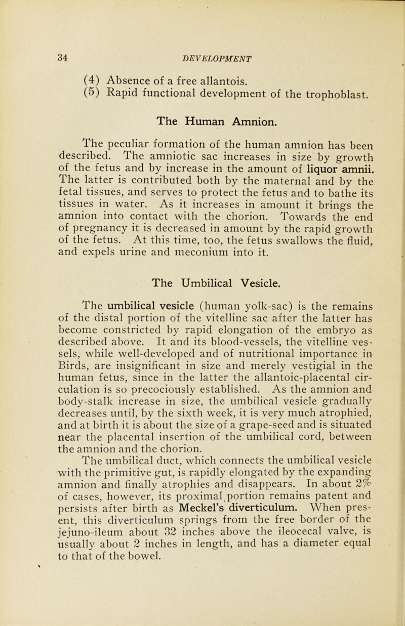 (4) Absence of a free allantois. (5) Rapid functional development of the trophoblast. The Human Amnion. The peculiar formation of the human amnion has been described. The amniotic sac increases in size by growth of the fetus and by increase in the amount of liquor amnii. The latter is contributed both by the maternal and by the fetal tissues, and serves to protect the fetus and to bathe its tissues in water. As it increases in amount it brings the amnion into contact with the chorion. Towards the end of pregnancy it is decreased in amount by the rapid growth of the fetus. At this time, too, the fetus swallows the fluid, and expels urine and meconium into it. The Umbilical Vesicle. The umbilical vesicle (human yolk-sac) is the remains of the distal portion of the vitelline sac after the latter has become constricted by rapid elongation of the embryo as described above. It and its blood-vessels, the vitelline ves- sels, while well-developed and of nutritional importance in Birds, are insignificant in size and merely vestigial in the human fetus, since in the latter the allantoic-placental cir- culation is so precociously established. As the amnion and body-stalk increase in size, the umbilical vesicle gradually decreases until, by the sixth week, it is very much atrophied, and at birth it is about the size of a grape-seed and is situated near the placental insertion of the umbilical cord, between the amnion and the chorion. The umbilical duct, which connects the umbilical vesicle with the primitive gut, is rapidly elongated by the expanding amnion and finally atrophies and disappears. In about 2% of cases, however, its proximal portion remains patent and persists after birth as Meekers diverticulum. When pres- ent, this diverticulum springs from the free border of the jejuno-ileum about 32 inches above the ileocecal valve, is usually about 2 inches in length, and has a diameter equal to that of the bowel.