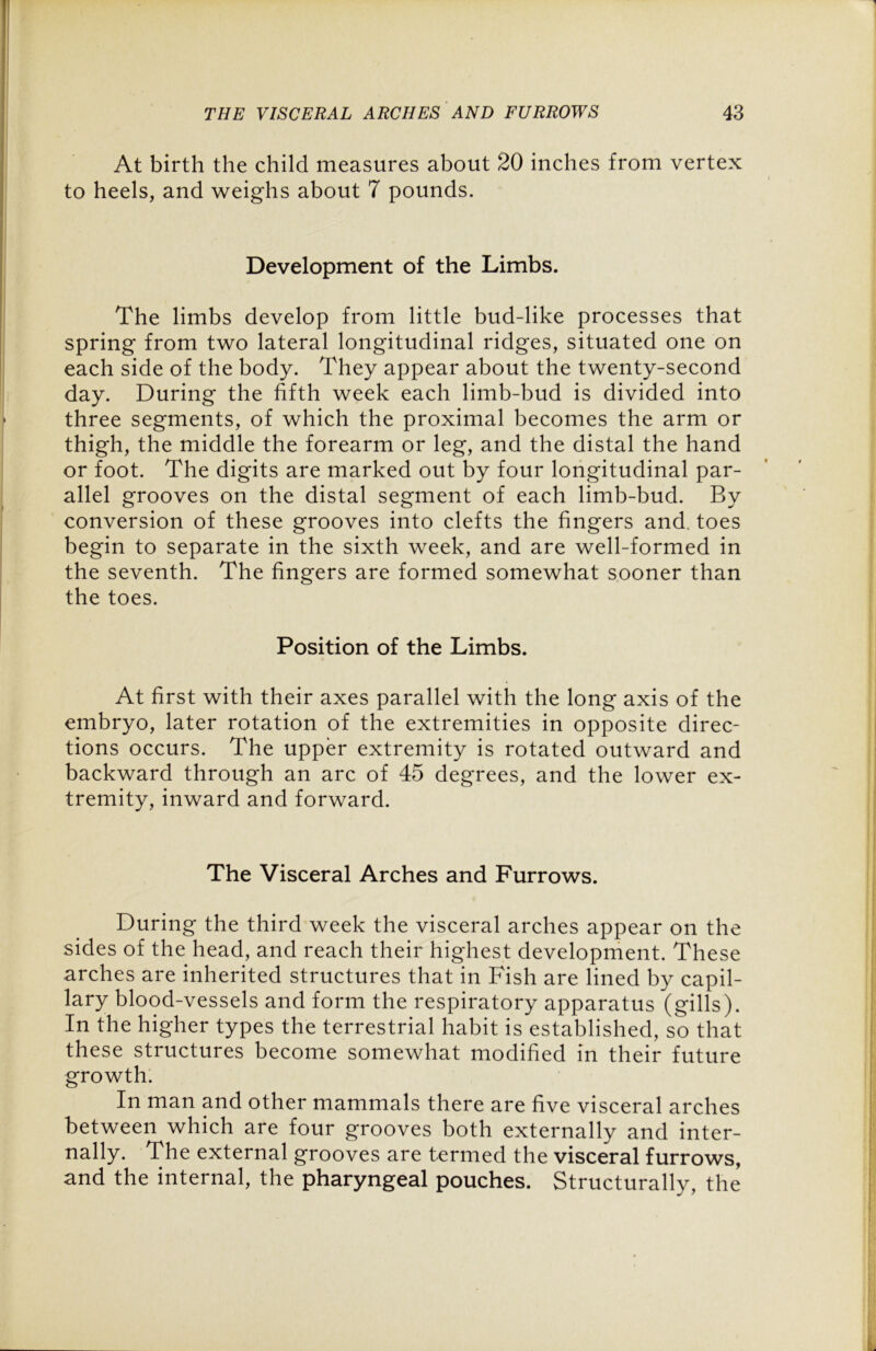 At birth the child measures about 20 inches from vertex to heels, and weighs about 7 pounds. Development of the Limbs. The limbs develop from little bud-like processes that spring from two lateral longitudinal ridges, situated one on each side of the body. They appear about the twenty-second day. During the fifth week each limb-bud is divided into three segments, of which the proximal becomes the arm or thigh, the middle the forearm or leg, and the distal the hand or foot. The digits are marked out by four longitudinal par- allel grooves on the distal segment of each limb-bud. By conversion of these grooves into clefts the fingers and. toes begin to separate in the sixth week, and are well-formed in the seventh. The fingers are formed somewhat sooner than the toes. Position of the Limbs. At first with their axes parallel with the long axis of the embryo, later rotation of the extremities in opposite direc- tions occurs. The upper extremity is rotated outward and backward through an arc of 45 degrees, and the lower ex- tremity, inward and forward. The Visceral Arches and Furrows. During the third week the visceral arches appear on the sides of the head, and reach their highest development. These arches are inherited structures that in Fish are lined by capil- lary blood-vessels and form the respiratory apparatus (gills). In the higher types the terrestrial habit is established, so that these structures become somewhat modified in their future growth. In man and other mammals there are five visceral arches between which are four grooves both externally and inter- nally. The external grooves are termed the visceral furrows, and the internal, the pharyngeal pouches. Structurally, the