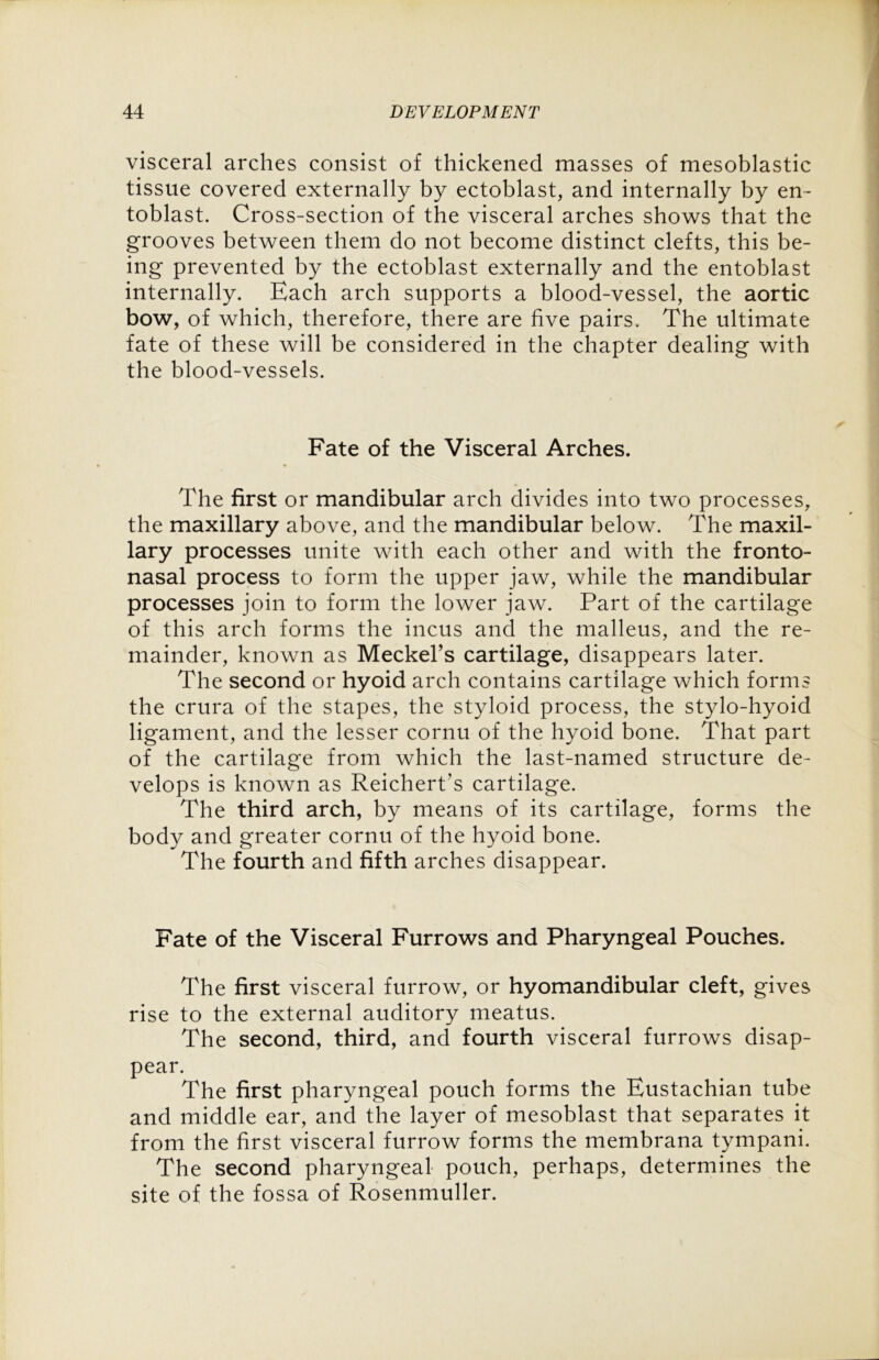 visceral arches consist of thickened masses of mesoblastic tissue covered externally by ectoblast, and internally by en- toblast. Cross-section of the visceral arches shows that the grooves between them do not become distinct clefts, this be- ing prevented by the ectoblast externally and the entoblast internally. Each arch supports a blood-vessel, the aortic bow, of which, therefore, there are five pairs. The ultimate fate of these will be considered in the chapter dealing with the blood-vessels. Fate of the Visceral Arches. The first or mandibular arch divides into two processes, the maxillary above, and the mandibular below. The maxil- lary processes unite with each other and with the fronto- nasal process to form the upper jaw, while the mandibular processes join to form the lower jaw. Part of the cartilage of this arch forms the incus and the malleus, and the re- mainder, known as Meckel's cartilage, disappears later. The second or hyoid arch contains cartilage which forms the crura of the stapes, the styloid process, the stylo-hyoid ligament, and the lesser cornu of the hyoid bone. That part of the cartilage from which the last-named structure de- velops is known as Reichert's cartilage. The third arch, by means of its cartilage, forms the body and greater cornu of the hyoid bone. The fourth and fifth arches disappear. Fate of the Visceral Furrows and Pharyngeal Pouches. The first visceral furrow, or hyomandibular cleft, gives rise to the external auditory meatus. The second, third, and fourth visceral furrows disap- pear. The first pharyngeal pouch forms the Eustachian tube and middle ear, and the layer of mesoblast that separates it from the first visceral furrow forms the membrana tympani. The second pharyngeal pouch, perhaps, determines the site of the fossa of Rosenmuller.