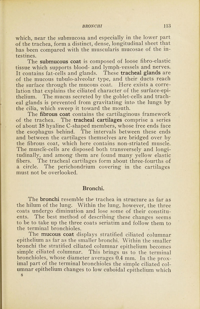 which, near the submucosa and especially in the lower part of the trachea, form a distinct, dense, longitudinal sheet that has been compared with the muscularis mucosae of the in- testines. The submucous coat is composed of loose fibro-elastic tissue which supports blood- and lymph-vessels and nerves. It contains fat-cells and glands. These tracheal glands are of the mucous tubulo-alveolar type, and their ducts reach the surface through the mucous coat. Here exists a corre- lation that explains the ciliated character of the surface-epi- thelium. The mucus secreted by the goblet-cells and trach- eal glands is prevented from gravitating into the lungs by the cilia, which sweep it toward the mouth. The fibrous coat contains the cartilaginous framework of the trachea. The tracheal cartilages comprise a series of about 18 hyaline C-shaped members, whose free ends face the esophagus behind. The intervals between these ends and between the cartilages themselves are bridged over by the fibrous coat, which here contains non-striated muscle. The muscle-cells are disposed both transversely and longi- tudinally, and among them are found many yellow elastic fibers. The tracheal cartilages form about three-fourths of a circle. The perichondrium covering in the cartilages must not be overlooked. Bronchi. The bronchi resemble the trachea in structure as far as the hilum of the lung. Within the lung, however, the three coats undergo diminution and lose some of their constitu- ents. The best method of describing these changes seems to be to take up the three coats seriatim and follow them to the terminal bronchioles. The mucous coat displays stratified ciliated columnar epithelium as far as the smaller bronchi. Within the smaller bronchi the stratified ciliated columnar epithelium becomes simple ciliated columnar. This brings us to the terminal bronchioles, whose diameter averages 0.4 mm. In the prox- imal part of the terminal bronchioles the simple ciliated col- umnar epithelium changes to low cuboidal epithelium which 8