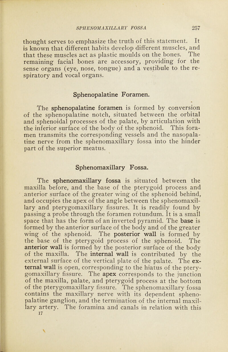 thought serves to emphasize the truth of this statement. It is known that different habits develop different muscles, and that these muscles act as plastic moulds on the bones. The remaining facial bones are accessory, providing for the sense organs (eye, nose, tongue) and a vestibule to the re- spiratory and vocal organs. Sphenopalatine Foramen. The sphenopalatine foramen is formed by conversion of the sphenopalatine notch, situated between the orbital and sphenoidal processes of the palate, by articulation with the inferior surface of the body of the sphenoid. This fora- men transmits the corresponding vessels and the nasopala- tine nerve from the sphenomaxillary fossa into the hinder part of the superior meatus. Sphenomaxillary Fossa. The sphenomaxillary fossa is situated between the maxilla before, and the base of the pterygoid process and anterior surface of the greater wing of the sphenoid behind, and occupies the apex of the angle between the sphenomaxil- lary and pterygomaxillary fissures. It is readily found by passing a probe through the foramen rotundum. It is a small space that has the form of an inverted pyramid. The base is formed by the anterior surface of the body and of the greater wing of the sphenoid. The posterior wall is formed by the base of the pterygoid process of the sphenoid. The anterior wall is formed by the posterior surface of the body of the maxilla. The internal wall is contributed by the external surface of the vertical plate of the palate. The ex- ternal wall is open, corresponding to the hiatus of the ptery- gomaxillary fissure. The apex corresponds to the junction of the maxilla, palate, and pterygoid process at the bottom of the pterygomaxillary fissure. The sphenomaxillary fossa contains the maxillary nerve with its dependent spheno- palatine ganglion, and the termination of the internal maxil- lary artery. The foramina and canals in relation with this 17