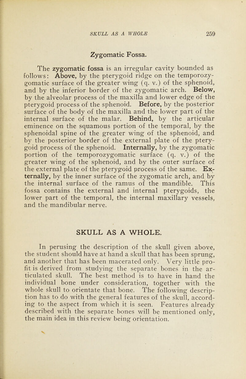 Zygomatic Fossa. The zygomatic fossa is an irregular cavity bounded as follows: Above, by the pterygoid ridge on the temporozy- gomatic surface of the greater wing (q. v.) of the sphenoid, and by the inferior border of the zygomatic arch. Below, by the alveolar process of the maxilla and lower edge of the pterygoid process of the sphenoid. Before, by the posterior surface of the body of the maxilla and the lower part of the internal surface of the malar. Behind, by the articular eminence on the squamous portion of the temporal, by the sphenoidal spine of the greater wing of the sphenoid, and by the posterior border of the external plate of the ptery- goid process of the sphenoid. Internally, by the zygomatic portion of the temporozygomatic surface (q. v.) of the greater wing of the sphenoid, and by the outer surface of the external plate of the pterygoid process of the same. Ex- ternally, by the inner surface of the zygomatic arch, and by the internal surface of the ramus of the mandible. This fossa contains the external and internal pterygoids, the lower part of the temporal, the internal maxillary vessels, and the mandibular nerve. SKULL AS A WHOLE. In perusing the description of the skull given above, the student should have at hand a skull that has been sprung, and another that has been macerated only. Very little pro- fit is derived from studying the separate bones in the ar- ticulated skull. The best method is to have in hand the individual bone under consideration, together with the whole skull to orientate that bone. The following descrip- tion has to do with the general features of the skull, accord- ing to the aspect from which it is seen. Features already described with the separate bones will be mentioned only, the main idea in this review being orientation.