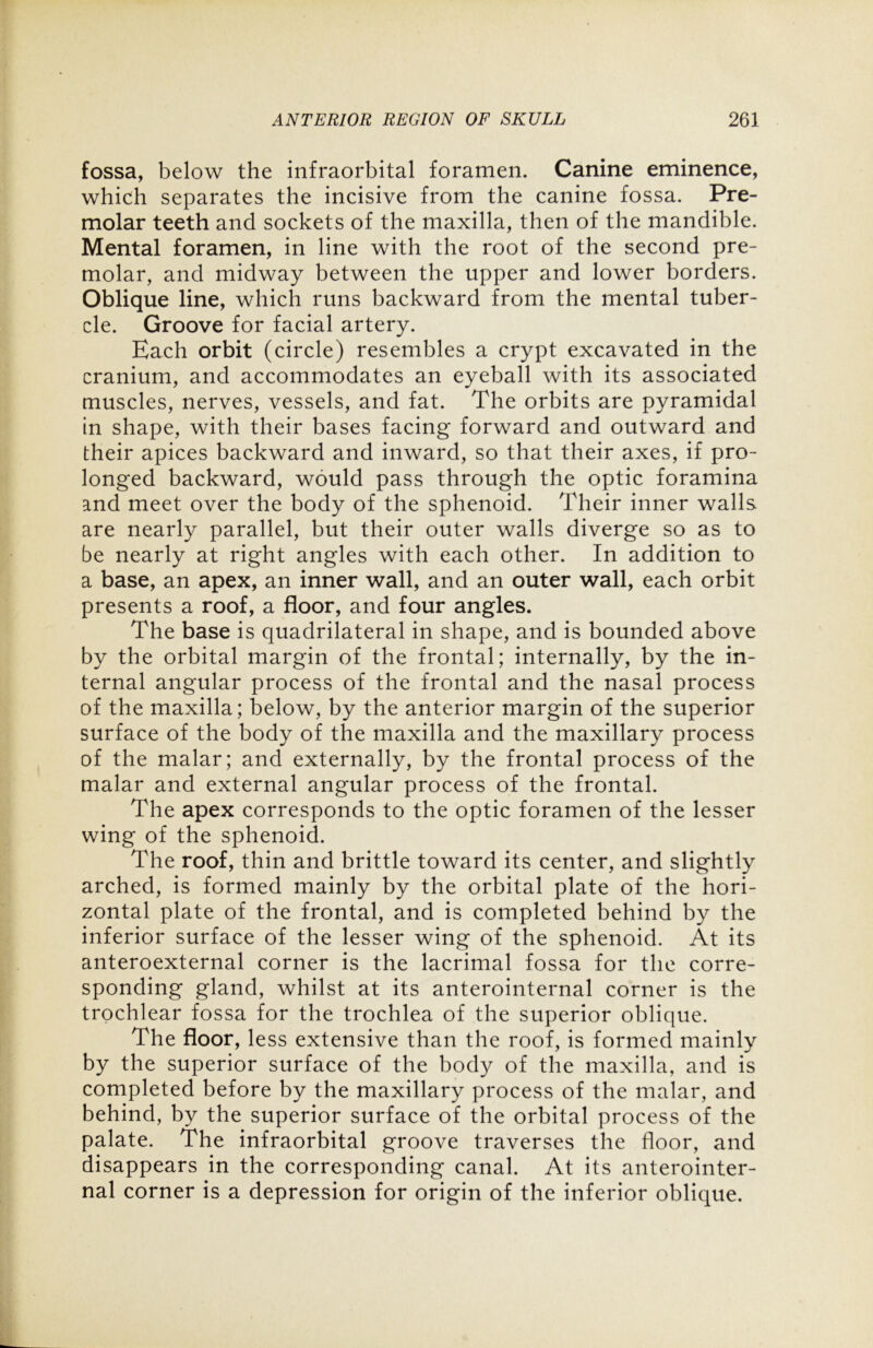 fossa, below the infraorbital foramen. Canine eminence, which separates the incisive from the canine fossa. Pre- molar teeth and sockets of the maxilla, then of the mandible. Mental foramen, in line with the root of the second pre- molar, and midway between the upper and lower borders. Oblique line, which runs backward from the mental tuber- cle. Groove for facial artery. Each orbit (circle) resembles a crypt excavated in the cranium, and accommodates an eyeball with its associated muscles, nerves, vessels, and fat. The orbits are pyramidal in shape, with their bases facing forward and outward and their apices backward and inward, so that their axes, if pro- longed backward, would pass through the optic foramina and meet over the body of the sphenoid. Their inner walls are nearly parallel, but their outer walls diverge so as to be nearly at right angles with each other. In addition to a base, an apex, an inner wall, and an outer wall, each orbit presents a roof, a floor, and four angles. The base is quadrilateral in shape, and is bounded above by the orbital margin of the frontal; internally, by the in- ternal angular process of the frontal and the nasal process of the maxilla; below, by the anterior margin of the superior surface of the body of the maxilla and the maxillary process of the malar; and externally, by the frontal process of the malar and external angular process of the frontal. The apex corresponds to the optic foramen of the lesser wing of the sphenoid. The roof, thin and brittle toward its center, and slightly arched, is formed mainly by the orbital plate of the hori- zontal plate of the frontal, and is completed behind by the inferior surface of the lesser wing of the sphenoid. At its anteroexternal corner is the lacrimal fossa for the corre- sponding gland, whilst at its anterointernal corner is the trochlear fossa for the trochlea of the superior oblique. The floor, less extensive than the roof, is formed mainly by the superior surface of the body of the maxilla, and is completed before by the maxillary process of the malar, and behind, by the superior surface of the orbital process of the palate. The infraorbital groove traverses the floor, and disappears in the corresponding canal. At its anterointer- nal corner is a depression for origin of the inferior oblique.