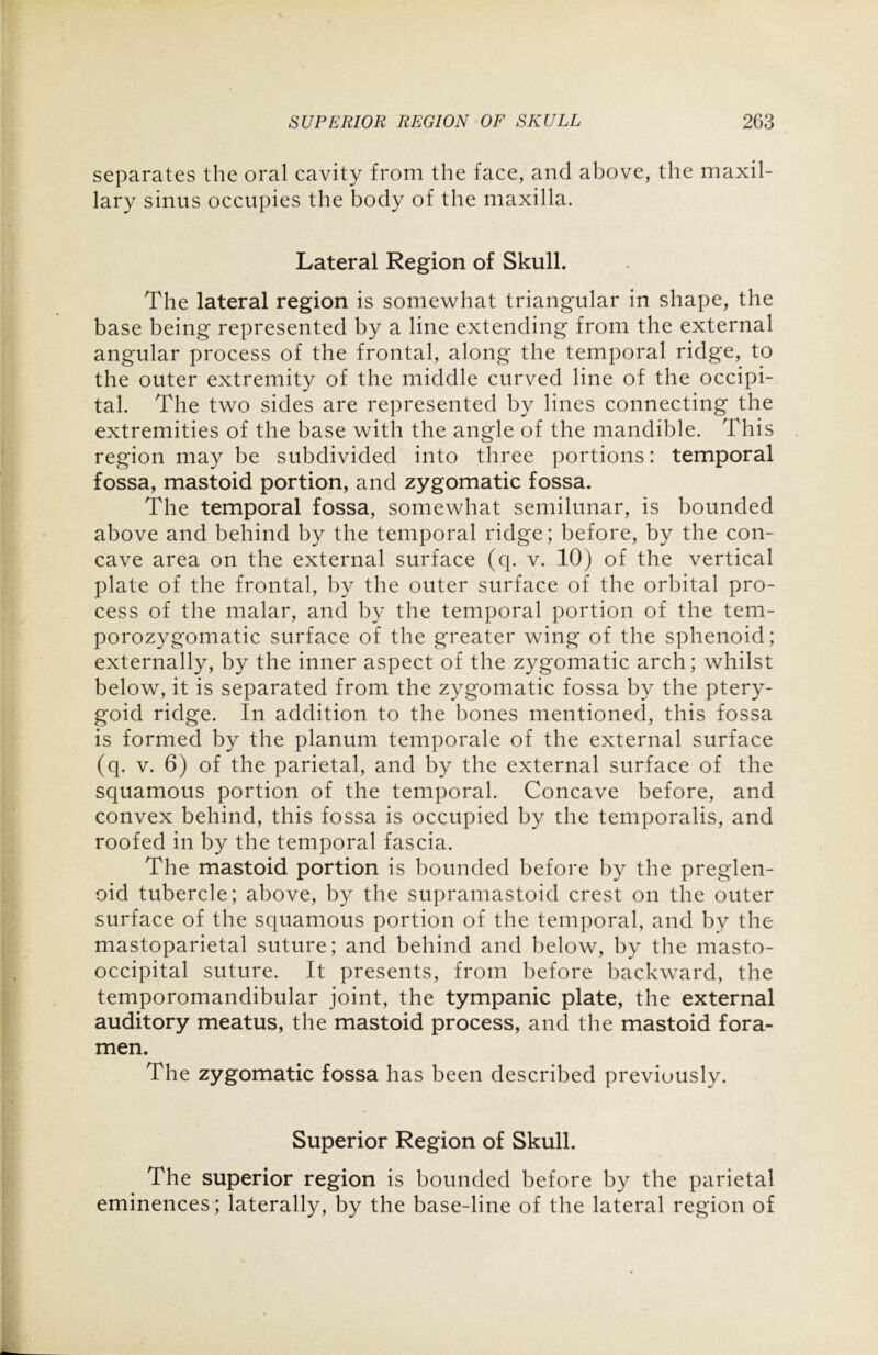 separates the oral cavity from the face, and above, the maxil- lary sinus occupies the body of the maxilla. Lateral Region of Skull. The lateral region is somewhat triangular in shape, the base being represented by a line extending from the external angular process of the frontal, along the temporal ridge, to the outer extremity of the middle curved line of the occipi- tal. The two sides are represented by lines connecting the extremities of the base with the angle of the mandible. This region may be subdivided into three portions: temporal fossa, mastoid portion, and zygomatic fossa. The temporal fossa, somewhat semilunar, is bounded above and behind by the temporal ridge; before, by the con- cave area on the external surface (q. v. 10) of the vertical plate of the frontal, by the outer surface of the orbital pro- cess of the malar, and by the temporal portion of the tem- porozygomatic surface of the greater wing of the sphenoid; externally, by the inner aspect of the zygomatic arch; whilst below, it is separated from the zygomatic fossa by the ptery- goid ridge. In addition to the bones mentioned, this fossa is formed by the planum temporale of the external surface (q. v. 6) of the parietal, and by the external surface of the squamous portion of the temporal. Concave before, and convex behind, this fossa is occupied by the temporalis, and roofed in by the temporal fascia. The mastoid portion is bounded before by the preglen- oid tubercle; above, by the supramastoid crest on the outer surface of the squamous portion of the temporal, and by the mastoparietal suture; and behind and below, by the masto- occipital suture. It presents, from before backward, the temporomandibular joint, the tympanic plate, the external auditory meatus, the mastoid process, and the mastoid fora- men. The zygomatic fossa has been described previously. Superior Region of Skull. The superior region is bounded before by the parietal eminences ; laterally, by the base-line of the lateral region of