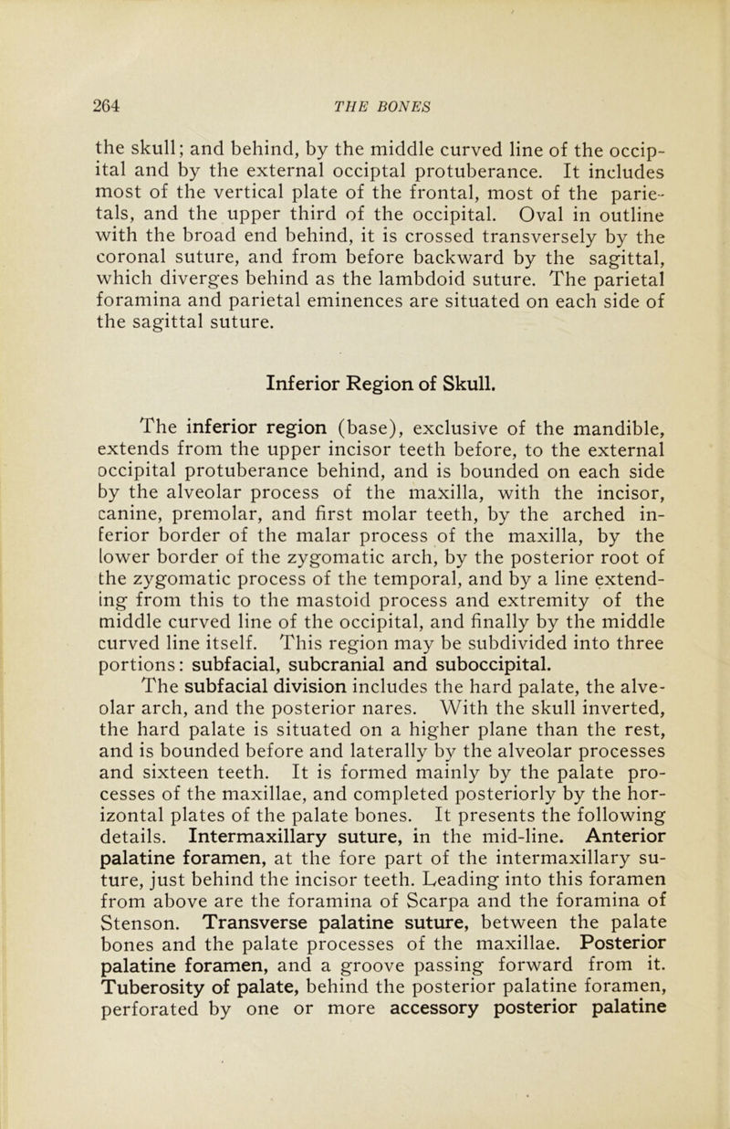 the skull; and behind, by the middle curved line of the occip- ital and by the external occiptal protuberance. It includes most of the vertical plate of the frontal, most of the parie- tals, and the upper third of the occipital. Oval in outline with the broad end behind, it is crossed transversely by the coronal suture, and from before backward by the sagittal, which diverges behind as the lambdoid suture. The parietal foramina and parietal eminences are situated on each side of the sagittal suture. Inferior Region of Skull. The inferior region (base), exclusive of the mandible, extends from the upper incisor teeth before, to the external occipital protuberance behind, and is bounded on each side by the alveolar process of the maxilla, with the incisor, canine, premolar, and first molar teeth, by the arched in- ferior border of the malar process of the maxilla, by the lower border of the zygomatic arch, by the posterior root of the zygomatic process of the temporal, and by a line extend- ing from this to the mastoid process and extremity of the middle curved line of the occipital, and finally by the middle curved line itself. This region may be subdivided into three portions: subfacial, subcranial and suboccipital. The subfacial division includes the hard palate, the alve- olar arch, and the posterior nares. With the skull inverted, the hard palate is situated on a higher plane than the rest, and is bounded before and laterally by the alveolar processes and sixteen teeth. It is formed mainly by the palate pro- cesses of the maxillae, and completed posteriorly by the hor- izontal plates of the palate bones. It presents the following details. Intermaxillary suture, in the mid-line. Anterior palatine foramen, at the fore part of the intermaxillary su- ture, just behind the incisor teeth. Leading into this foramen from above are the foramina of Scarpa and the foramina of Stenson. Transverse palatine suture, between the palate bones and the palate processes of the maxillae. Posterior palatine foramen, and a groove passing forward from it. Tuberosity of palate, behind the posterior palatine foramen, perforated by one or more accessory posterior palatine