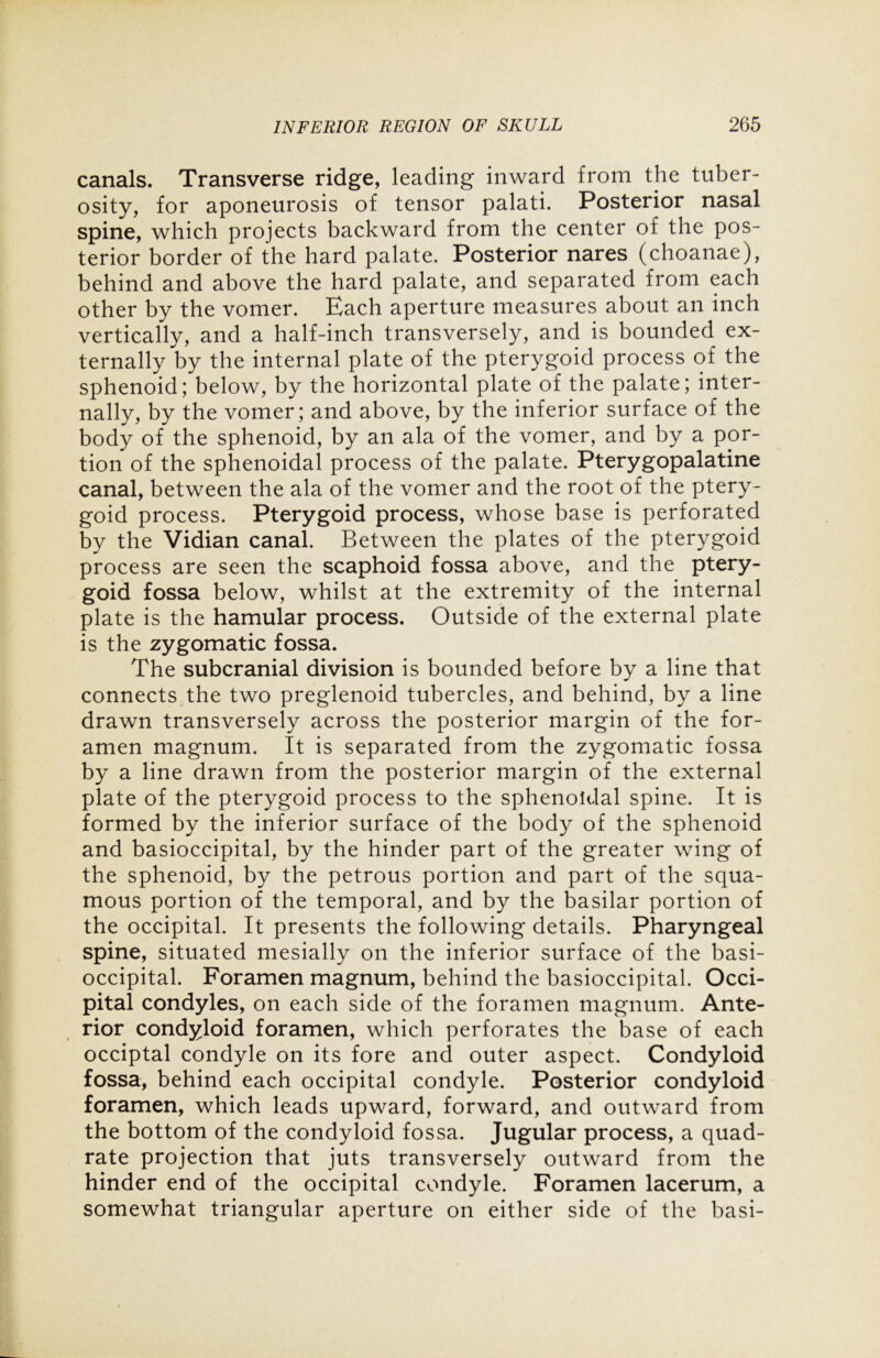 canals. Transverse ridge, leading inward from the tuber- osity, for aponeurosis of tensor palati. Posterior nasal spine, which projects backward from the center of the pos- terior border of the hard palate. Posterior nares (choanae), behind and above the hard palate, and separated from each other by the vomer. Each aperture measures about an inch vertically, and a half-inch transversely, and is bounded ex- ternally by the internal plate of the pterygoid process of the sphenoid; below, by the horizontal plate of the palate; inter- nally, by the vomer; and above, by the inferior surface of the body of the sphenoid, by an ala of the vomer, and by a por- tion of the sphenoidal process of the palate. Pterygopalatine canal, between the ala of the vomer and the root of the ptery- goid process. Pterygoid process, whose base is perforated by the Vidian canal. Between the plates of the pterygoid process are seen the scaphoid fossa above, and the ptery- goid fossa below, whilst at the extremity of the internal plate is the hamular process. Outside of the external plate is the zygomatic fossa. The subcranial division is bounded before by a line that connects the two preglenoid tubercles, and behind, by a line drawn transversely across the posterior margin of the for- amen magnum. It is separated from the zygomatic fossa by a line drawn from the posterior margin of the external plate of the pterygoid process to the sphenoidal spine. It is formed by the inferior surface of the body of the sphenoid and basioccipital, by the hinder part of the greater wing of the sphenoid, by the petrous portion and part of the squa- mous portion of the temporal, and by the basilar portion of the occipital. It presents the following details. Pharyngeal spine, situated mesially on the inferior surface of the basi- occipital. Foramen magnum, behind the basioccipital. Occi- pital condyles, on each side of the foramen magnum. Ante- rior condyloid foramen, which perforates the base of each occiptal condyle on its fore and outer aspect. Condyloid fossa, behind each occipital condyle. Posterior condyloid foramen, which leads upward, forward, and outward from the bottom of the condyloid fossa. Jugular process, a quad- rate projection that juts transversely outward from the hinder end of the occipital condyle. Foramen lacerum, a somewhat triangular aperture on either side of the basi-