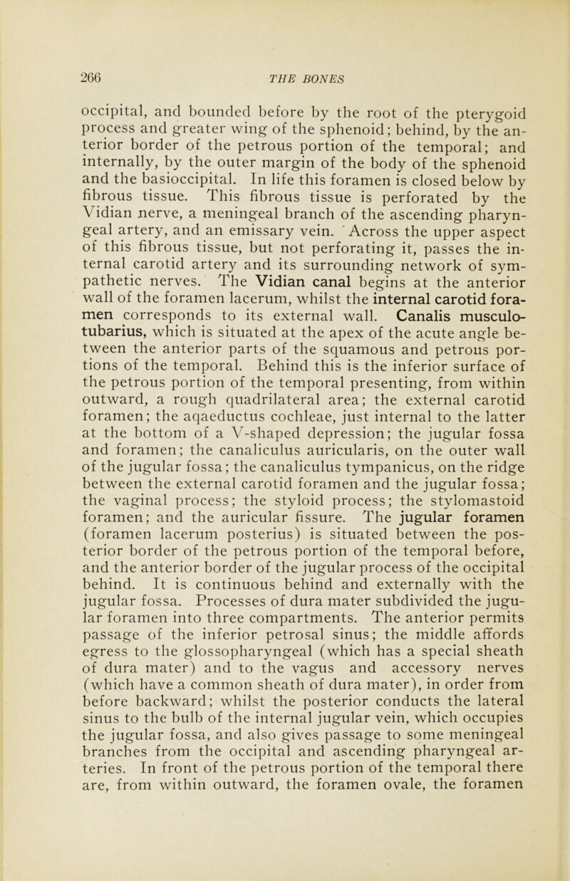 occipital, and bounded before by the root of the pterygoid process and greater wing of the sphenoid; behind, by the an- terior border of the petrous portion of the temporal; and internally, by the outer margin of the body of the sphenoid and the basioccipital. In life this foramen is closed below by fibrous tissue. This fibrous tissue is perforated by the Vidian nerve, a meningeal branch of the ascending pharyn- geal artery, and an emissary vein. ' Across the upper aspect of this fibrous tissue, but not perforating it, passes the in- ternal carotid artery and its surrounding network of sym- pathetic nerves. The Vidian canal begins at the anterior wall of the foramen lacerum, whilst the internal carotid fora- men corresponds to its external wall. Canalis musculo- tubarius, which is situated at the apex of the acute angle be- tween the anterior parts of the squamous and petrous por- tions of the temporal. Behind this is the inferior surface of the petrous portion of the temporal presenting, from within outward, a rough quadrilateral area; the external carotid foramen; the aqaeductus cochleae, just internal to the latter at the bottom of a V-shaped depression; the jugular fossa and foramen; the canaliculus auricularis, on the outer wall of the jugular fossa; the canaliculus tympanicus, on the ridge between the external carotid foramen and the jugular fossa; the vaginal process; the styloid process; the stylomastoid foramen; and the auricular fissure. The jugular foramen (foramen lacerum posterius) is situated between the pos- terior border of the petrous portion of the temporal before, and the anterior border of the jugular process of the occipital behind. It is continuous behind and externally with the jugular fossa. Processes of dura mater subdivided the jugu- lar foramen into three compartments. The anterior permits passage of the inferior petrosal sinus; the middle affords egress to the glossopharyngeal (which has a special sheath of dura mater) and to the vagus and accessory nerves (which have a common sheath of dura mater), in order from before backward; whilst the posterior conducts the lateral sinus to the bulb of the internal jugular vein, which occupies the jugular fossa, and also gives passage to some meningeal branches from the occipital and ascending pharyngeal ar- teries. In front of the petrous portion of the temporal there are, from within outward, the foramen ovale, the foramen