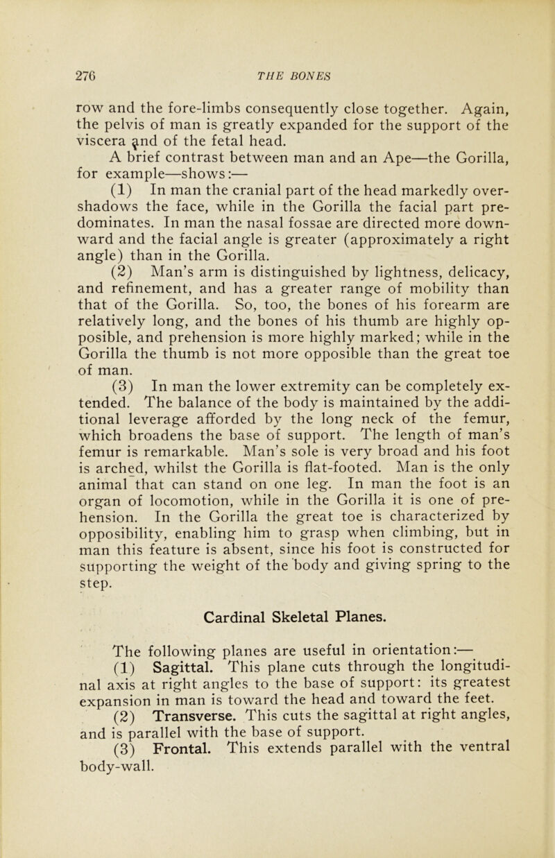 row and the fore-limbs consequently close together. Again, the pelvis of man is greatly expanded for the support of the viscera ^nd of the fetal head. A brief contrast between man and an Ape—the Gorilla, for example—shows:— (1) In man the cranial part of the head markedly over- shadows the face, while in the Gorilla the facial part pre- dominates. In man the nasal fossae are directed more down- ward and the facial angle is greater (approximately a right angle) than in the Gorilla. (2) Man's arm is distinguished by lightness, delicacy, and refinement, and has a greater range of mobility than that of the Gorilla. So, too, the bones of his forearm are relatively long, and the bones of his thumb are highly op- posible, and prehension is more highly marked; while in the Gorilla the thumb is not more opposible than the great toe of man. (3) In man the lower extremity can be completely ex- tended. The balance of the body is maintained by the addi- tional leverage afforded by the long neck of the femur, which broadens the base of support. The length of man’s femur is remarkable. Man's sole is very broad and his foot is arched, whilst the Gorilla is flat-footed. Man is the only animal that can stand on one leg. In man the foot is an organ of locomotion, while in the Gorilla it is one of pre- hension. In the Gorilla the great toe is characterized by opposibility, enabling him to grasp when climbing, but in man this feature is absent, since his foot is constructed for supporting the weight of the body and giving spring to the step. Cardinal Skeletal Planes. The following planes are useful in orientation:— (1) Sagittal. This plane cuts through the longitudi- nal axis at right angles to the base of support: its greatest expansion in man is toward the head and toward the feet. (2) Transverse. This cuts the sagittal at right angles, and is parallel with the base of support. (3) Frontal. This extends parallel with the ventral body-wall.