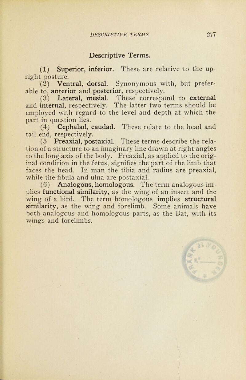 Descriptive Terms. (1) Superior, inferior. These are relative to the up- right posture. (2) Ventral, dorsal. Synonymous with, but prefer- able to, anterior and posterior, respectively. (3) Lateral, mesial. These correspond to external and internal, respectively. The latter two terms should be employed with regard to the level and depth at which the part in question lies. (4) Cephalad, caudad. These relate to the head and tail end, respectively. (5 Preaxial, postaxial. These terms describe the rela- tion of a structure to an imaginary line drawn at right angles to the long axis of the body. Preaxial, as applied to the orig- inal condition in the fetus, signifies the part of the limb that faces the head. In man the tibia and radius are preaxial, while the fibula and ulna are postaxial. (6) Analogous, homologous. The term analogous im- plies functional similarity, as the wing of an insect and the wing of a bird. The term homologous implies structural similarity, as the wing and forelimb. Some animals have both analogous and homologous parts, as the Bat, with its wings and forelimbs.