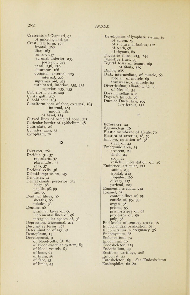 Crescents of Gianuzzi, 92 of mixed gland, 92 Crest, falciform, 165 frontal, 268 iliac, 163 incisor, 237 lacrimal, anterior, 235 posterior, 248 nasal, 236, 250 obturator, 166 occipital, external, 225 internal, 226 supramastoid, 211 turbinated, inferior, 23s, 2KZ superior, 235, 255 Cribriform plate, 229 Crista galli, 239 Cuboid bone, 183 Cuneiform bone of foot, external, 184 internal, 184 middle, 184 of hand, 154 Curved lines of occipital bone, 225 Cuticular border of epithelium, 48 Cutis-plate, 28 Cylinder, axis, 73 Cytoplasm, 10 D 4 Dacryon, 262 Decidua, 31, 37 capsularis, 37 placentalis, 37 vera, 37 Decidual cells, 36 Deltoid impression, 145 Dendrites, 72 Dental canals, posterior, 234 ledge, 98 papilla, 98, 99 sac, 99 Dentinal fibers, 96 sheaths, 96 tubules, 96 Dentine, 96 granular layer of, 96 incremental lines of, 96 interglobular spaces of, 96 Depression, trigeminal, 211 Descriptive terms, 277 Determination of age, 41 Deutoplasm, 15 Development, 9 of blood-cells, 83, 84 of blood-vascular system, 83 of blood-vessels, 83 of bone, 61 of brain, 26 of face, 45 of limbs, 43 Development of lymphatic system, 89 of spleen, 89 of suprarenal bodies, 112 of teeth, 98 of thymus, 89 Digastric fossa, 215, 244 Digestive tract, 93 Digital fossa of femur, 169 of fibula, 179 Diploe, 268 Disk, intermediate, of muscle, 69 median, of muscle, 69 transverse, of muscle, 69 Diverticulum, allantoic, 30, 33 of Meckel, 34 Dorsum sellae, 217 Doyere’s hillock, 76 Duct or Ducts, bile, 109 lactiferous, 132 E EcTOBPAST 22 Egg-nucleus, 16 Elastic membrane of Henle, 79 Elastica of arteries, 78, 79 Embryo, nutrition of, 38 stage of, 42 Embryonic area, 24 crescent, 24 shield, 24 spot, 22 vesicle, implantation of, 35 Eminence, articular, 211 canine, 233 frontal, 239 iliopubic, 166 olivary, 217 parietal, 223 Eminentia arcuata, 212 Enamel, 95 contour lines of, 95 cuticle of, 95, 99 organ, 98 prisms, 95 prism-stripes of, 95 processes of, 99 pulp, 98 End-knobs of sensory nerve, 76 Endochondral ossification, 62 Endometrium in pregnancy, 36 Endomysium, 68 Endoneurium, 74 Endoplasm, 10 Endoskeleton, 274 Endothelium, 49 Ensiform cartilage, 208 Entoblast, 22 Entoskeleton, 65. See Endoskeleton Eosinophiles, 60, 82