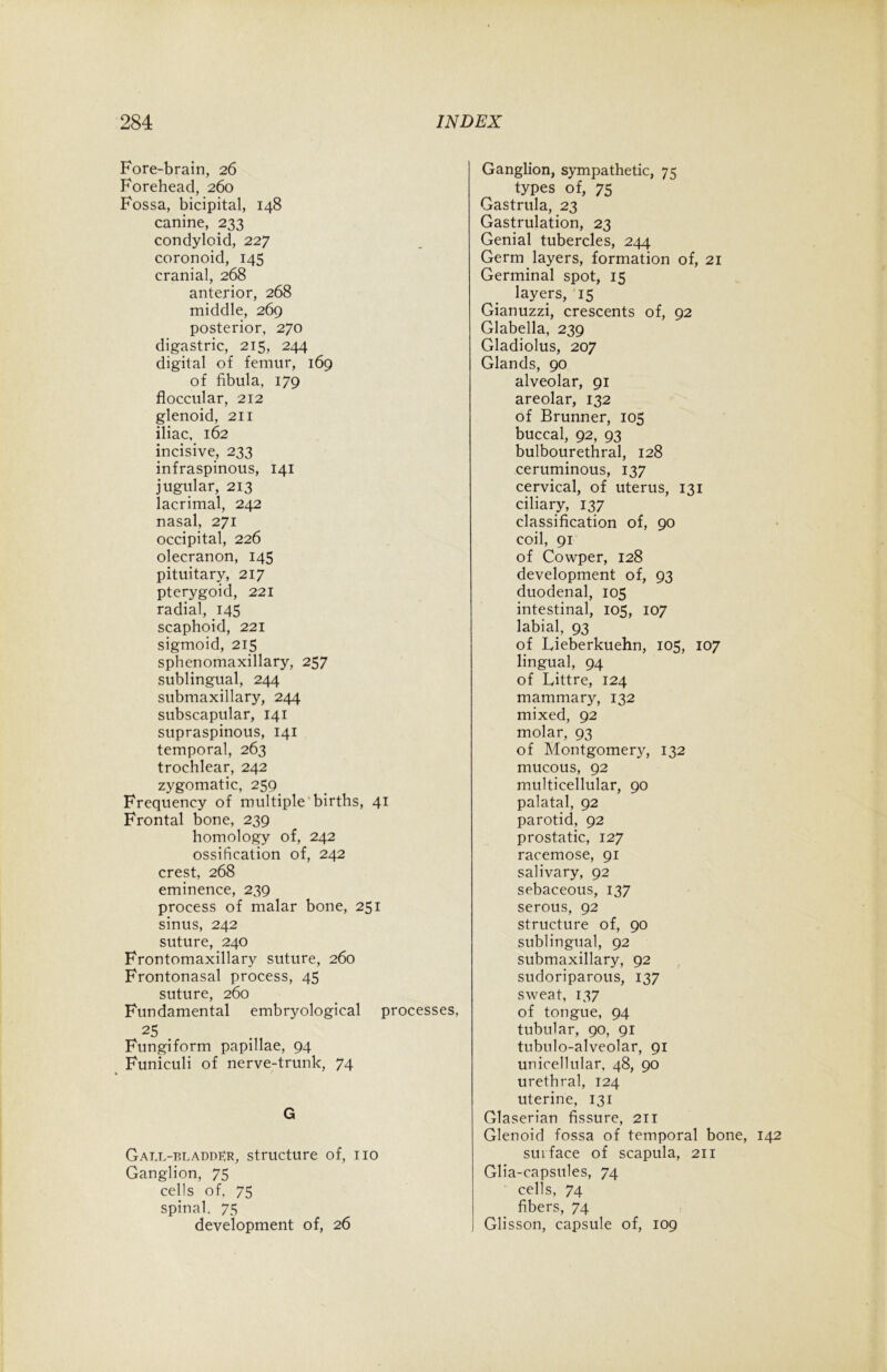 Fore-brain, 26 Forehead, 260 Fossa, bicipital, 148 canine, 233 condyloid, 227 coronoid, 145 cranial, 268 anterior, 268 middle, 269 posterior, 270 digastric, 215, 244 digital of femur, 169 of fibula, 179 floccular, 212 glenoid, 211 iliac, 162 incisive, 233 infraspinous, 141 jugular, 213 lacrimal, 242 nasal, 271 occipital, 226 olecranon, 145 pituitary, 217 pterygoid, 221 radial, 145 scaphoid, 221 sigmoid, 215 sphenomaxillary, 257 sublingual, 244 submaxillary, 244 subscapular, 141 supraspinous, 141 temporal, 263 trochlear, 242 zygomatic, 259 Frequency of multiple births, 41 Frontal bone, 239 homology of, 242 ossification of, 242 crest, 268 eminence, 239 process of malar bone, 251 sinus, 242 suture, 240 Frontomaxillary suture, 260 Frontonasal process, 45 suture, 260 Fundamental embryological processes, 25 . Fungiform papillae, 94 Funiculi of nerve-trunk, 74 G Gatx-bladdKr, structure of, no Ganglion, 75 cells of, 75 spinal, 75 development of, 26 Ganglion, sympathetic, 75 types of, 75 Gastrula, 23 Gastrulation, 23 Genial tubercles, 244 Germ layers, formation of, 21 Germinal spot, 15 layers, 15 Gianuzzi, crescents of, 92 Glabella, 239 Gladiolus, 207 Glands, 90 alveolar, 91 areolar, 132 of Brunner, 105 buccal, 92, 93 bulbourethral, 128 ceruminous, 137 cervical, of uterus, 131 ciliary, 137 classification of, 90 coil, 91 of Cowper, 128 development of, 93 duodenal, 105 intestinal, 105, 107 labial, 93 of Lieberkuehn, 105, 107 lingual, 94 of Littre, 124 mammary, 132 mixed, 92 molar, 93 of Montgomery, 132 mucous, 92 multicellular, 90 palatal, 92 parotid, 92 prostatic, 127 racemose, 91 salivary, 92 sebaceous, 137 serous, 92 structure of, 90 sublingual, 92 submaxillary, 92 sudoriparous, 137 sweat, 137 of tongue, 94 tubular, 90, 91 tubulo-alveolar, 91 unicellular, 48, 90 urethral, 124 uterine, 131 Glaserian fissure, 211 Glenoid fossa of temporal bone, 142 surface of scapula, 211 Glia-capsules, 74 cells, 74 fibers, 74 Glisson, capsule of, 109