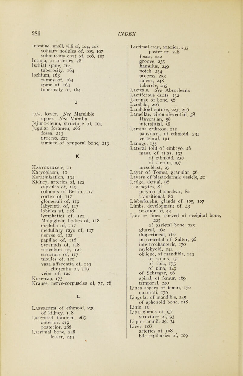 Intestine, small, villi of, 104, 108 solitary nodules of, 105, 107 submucous coat of, 106, 107 Intima, of arteries, 78 Ischial spine, 164 tuberosity, 164 Ischium, 163 ramus of, 164 spine of, 164 tuberosity of, 164 J Jaw, lower. See Mandible upper. See Maxilla Jejuno-ileum, structure of, 104 Jugular foramen, 266 fossa, 213 process, 227 surface of temporal bone, 213 K Karyokinesis, 11 Karyoplasm, 10 Keratinization, 134 Kidney, arteries of, 122 capsules of, 119 columns of Bertin, 117 cortex of, 117 glomeruli of, 119 labyrinth of, 117 lobules of, 118 lymphatics of, 122 Malpighian bodies of, 118 medulla of, 117 medullary rays of, 117 nerves of, 122 papillae of, 118 pyramids of, 118 reticulum of, 121 structure of, 117 tubules of, 120 vasa afferentia of, 119 efferentia of, 119 veins of, 122 Knee-cap, 173 Krause, nerve-corpuscles of, 77, 78 L Labyrinth of ethmoid, 230 of kidney, 118 Lacerated foramen, 265 anterior. 219 posterior, 266 Lacrimal bone, 248 lesser, 249 Lacrimal crest, anterior, 235 posterior, 248 fossa, 242 groove, 235 hamulus, 249 notch, 234 process, 253 sulcus, 248 tubercle, 235 Lacteals. See Absorbents Lactiferous ducts, 132 Lacunae of bone, 58 Lambda, 226 Lambdoid suture, 223, 226 Lamellae, circumferential, 58 Haversian, 58 interstitial, 58 Lamina cribrosa, 212 papyracea of ethmoid, 231 vertebral, 191 Lanugo, 135 Lateral fold of embryo, 28 mass, of atlas, 193 of ethmoid, 230 of sacrum, 197 mesoblast, 27 Layer of Tomes, granular, 96 Layers of blastodermic vesicle, 21 Ledge, dental, 98 Leucocytes, 81 polymorphonuclear, 82 transitional, 82 Lieberkuehn, glands of, 105, 107 Limbs, development of, 43 position of, 43 Line or lines, curved of occipital bone, 225 of parietal bone, 223 gluteal, 162 iliopectineal, 162 incremental of Salter, 96 intertrochanteric, 170 mylohyoid, 244 oblique, of mandible, 243 of radius, 151 of tibia, 175 of ulna, 149 of Schreger, 96 spiral, of femur, 169 temporal, 240 Linea aspera of femur, 170 quadrati, 170 Lingula, of mandible, 245 of sphenoid bone, 218 Linin, 10 Lips, glands of, 93 structure of, 93 Liquor amnii, 29, 34 Liver, 108 arteries of, 108 bile-capillaries of, 109