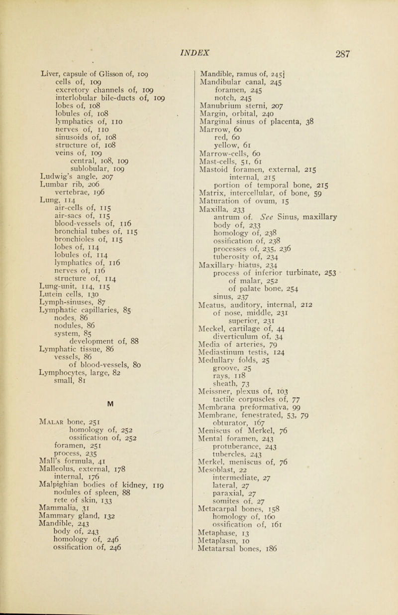 Liver, capsule of Glisson of, 109 cells of, 109 excretory channels of, 109 interlobular bile-ducts of, 109 lobes of, 108 lobules of, 108 lymphatics of, no nerves of, no sinusoids of, 108 structure of, 108 veins of, 109 central, 108, 109 sublobular, 109 Ludwig’s angle, 207 Lumbar rib, 206 vertebrae, 196 Lung, 114 air-cells of, 115 air-sacs of, 115 blood-vessels of, 116 bronchial tubes of, 115 bronchioles of, 115 lobes of, 114 lobules of, 114 lymphatics of, 116 nerves of, 116 structure of, 114 Lung-unit, 114, 115 Lutein cells, 130 Lymph-sinuses, 87 Lymphatic capillaries, 85 nodes. 86 nodules, 86 system, 85 development of, 88 Lymphatic tissue, 86 vessels, 86 of blood-vessels, 80 Lymphocytes, large, 82 small, 81 M Malar bone, 251 homology of, 252 ossification of, 252 foramen, 251 process, 235 Mall’s formula, 41 Malleolus, external, 178 internal, 176 Malpighian bodies of kidney, 119 nodules of spleen, 88 rete of skin, 133 Mammalia, 31 Mammary gland, 132 Mandible, 243 body of, 243 homology of, 246 ossification of, 246 Mandible, ramus of, 245] Mandibular canal, 245 foramen, 245 notch, 245 Manubrium sterni, 207 Margin, orbital, 240 Marginal sinus of placenta, 38 Marrow, 60 red, 60 yellow, 61 Marrow-cells, 60 Mast-cells, 51, 61 Mastoid foramen, external, 215 internal, 215 portion of temporal bone, 215 Matrix, intercellular, of bone, 59 Maturation of ovum, 15 Maxilla, 233 antrum of. See Sinus, maxillary body of, 233 homology of, 238 ossification of, 238 processes of, 235, 236 tuberosity of, 234 Maxillary hiatus, 234 process of inferior turbinate, 253 of malar, 252 of palate bone, 254 sinus, 237 Meatus, auditory, internal, 212 of nose, middle, 231 superior, 231 Meckel, cartilage of, 44 diverticulum of, 34 Media of arteries, 79 Mediastinum testis, 124 Medullary folds, 25 groove, 25 rays, 118 sheath, 73 Meissner, plexus of, 103 tactile corpuscles of, 77 Membrana preformativa, 99 Membrane, fenestrated, 53, 79 obturator, 167 Meniscus of Merkel, 76 Mental foramen, 243 protuberance, 243 tubercles, 243 Merkel, meniscus of, 76 Mesoblast, 22 intermediate, 27 lateral, 27 paraxial, 27 somites of, 27 Metacarpal bones, t58 homology of, 160 ossification of, 161 Metaphase, 13 Metaplasm, 10 Metatarsal bones, 186