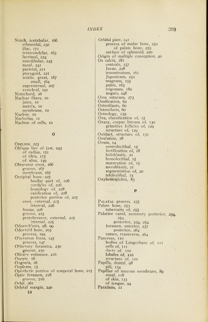 Notch, acetabular, 166 ethmoidal, 230 iliac, 171 intercondylar, 163 lacrimal, 234 mandibular, 245 nasal, 241 parietal, 211 pterygoid, 221 sciatic, great, 167 small, 164 suprasternal, 207 vertebral, 191 Notochord, 26 Nuclear fibers, 10 juice, 10 matrix, 10 membrane, 10 Nuclein. 10 Nucleolus, t 1 Nucleus of cells, 10 O Obelion, 223 Oblique line of jaw, 243 of radius, 151 of tib;a, 175 of ulna, 149 Obturator crest, 166 groove, 167 membrane, 167 Occipital bone. 225 basilar part of, 226 condyles of, 226 homologv of. 228 ossification of, 228 posterior portion of, 225 crest, external, 225 internal, 226 fossae, 226 groove, 215 protuberance, external, 225 internal, 225 Odontrb’asts, 98, 99 Odortoid bone, 203 process, 194 O’ecranon fossa, 145 process, 147 Olfactory foramina, 230 groove, 230 Olivary eminence, 216 Oocyte. 16 Oogonia, 16 Ooplasm. 15 Opicthctic portion of temporal bone, 215 Optic foramen, 218 groove, 216 Orbit. 261 Orbital margin, 240 19 Orbital plate, 241 process of malar bone, 252 of palate bone, 255 surface of sphenoid, 220 Origin of multiple conception, 40 Os calcis, 181 centralc, 157 Incae, 228 innominatum, 161 Japonicum, 252 magnum, 155 pubis, 165 trigonum, 180 unguis, 248 Ossa sutarum, 273 Ossification, 62 Osteoblasts, 60 Osteoclasts, 60 Osteology, 139 Ova, classification of, 15 Ovary, corpus luteum of, 130 primitive follicles of, 129 structure of, 129 Oviduct, structure of, 131 Ovu]ation, 18 Ovum, 14 centrolecithal, 15 fertilization of, 18 holoblastic, 21 homolecithal, 15 maturation of, 15 meroblastic, 21 segmentation of, 20 telolecithal, 15 Oxyhemoglobin, 83 P Palatal process, 235 Palate bone, 253 tuberosity of, 255 Palatine canal, accessory posterior, 234, posterior, 234, 254 foramen, anterior, 237 posterior, 264 suture, transverse, 264 Pancreas, no bodies of Langerhans of, in cells of, hi ducts of. no lobules of, no structure of, no Papilla, dentah 98 pili, 134 Papillae of mucous membrane, 89 renal, it8 of skin, 133 of tongue, 94 Paralinin, n