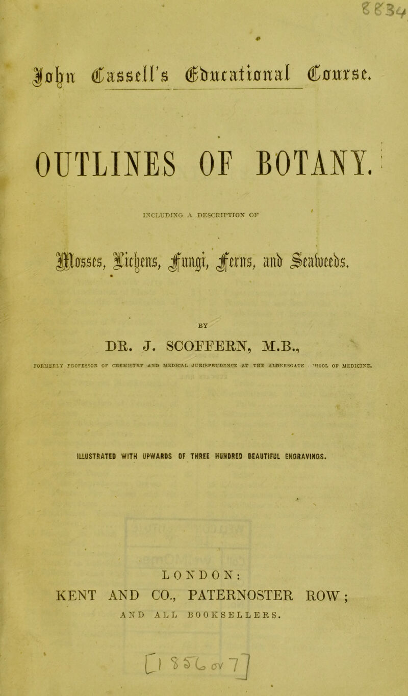 |0^H (•Tasseirs ^tuurational Coxtrsc. OUTLINES OF BOTANY. INCLUDING A DESCPJI^TION OF ’ eirs, J|«n|L Jftnrs, aitb S^akibs, DR. J. SCOrFERN, M.B., rOR:j£ELY PliOFESSOR OF CHEMISTRy AND M3DICAL JURISPRUDENCE AT THE ALDERSGATE ; ROOD OF MEDICINE. ILLUST!SATED WITH UPWARDS OF THREE HUNDRED BEAUTIFUL ENGRAVINGS. LONDON: KENT AND CO., PATERNOSTER ROW; AND ALL D 0 0 K S E L L E R S . J ‘ss'CovtJ