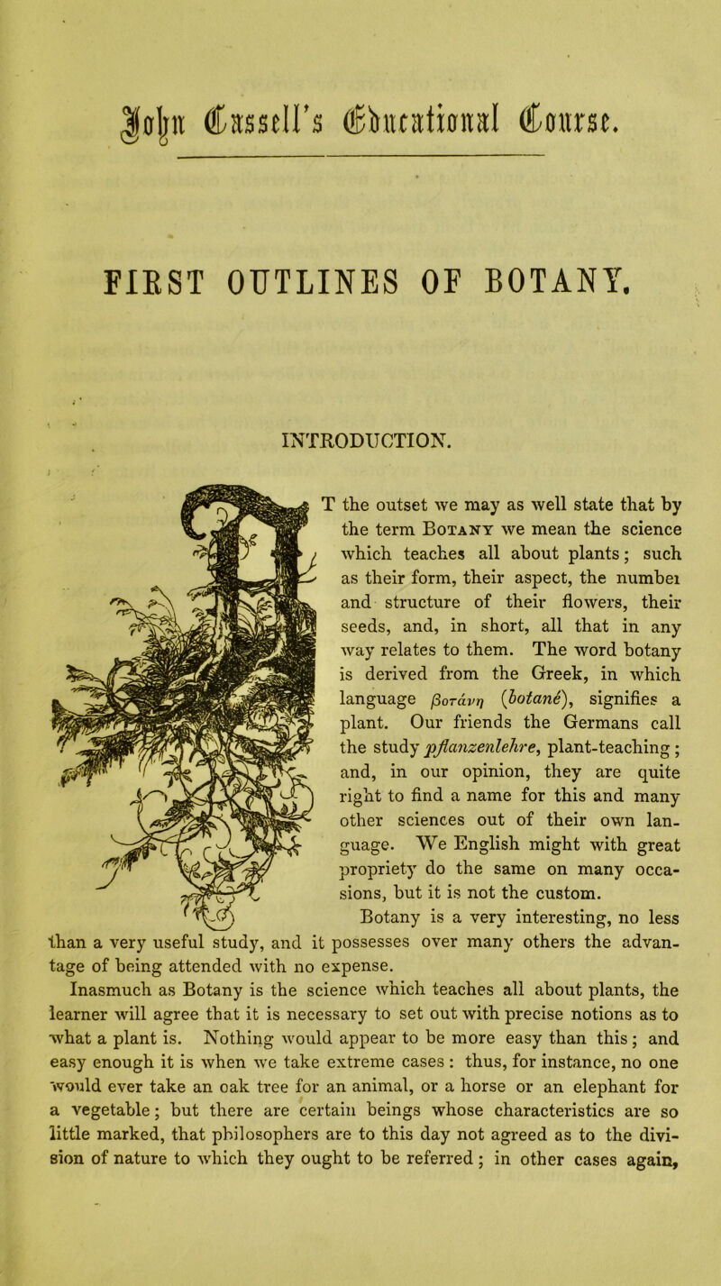 FIEST OUTLINES OF BOTANY. INTRODUCTION. T the outset we may as well state that by the term Botany we mean the science which teaches all about plants; such as their form, their aspect, the numbei and structure of their flowers, their seeds, and, in short, all that in any way relates to them. The word botany is derived from the Greek, in which language (^ordvr} {bofane), signifies a plant. Our friends the Germans call the study pjlanzenlehre, plant-teaching ; and, in our opinion, they are quite right to find a name for this and many other sciences out of their own lan- guage. We English might with great propriety do the same on many occa- sions, but it is not the custom. Botany is a very interesting, no less than a very useful study, and it possesses over many others the advan- tage of being attended with no expense. Inasmuch as Botany is the science which teaches all about plants, the learner will agree that it is necessary to set out with precise notions as to what a plant is. Nothing would appear to be more easy than this ; and easy enough it is when we take extreme cases : thus, for instance, no one would ever take an oak tree for an animal, or a horse or an elephant for a vegetable; but there are certain beings whose characteristics are so little marked, that philosophers are to this day not agreed as to the divi- sion of nature to which they ought to be referred ; in other cases again.