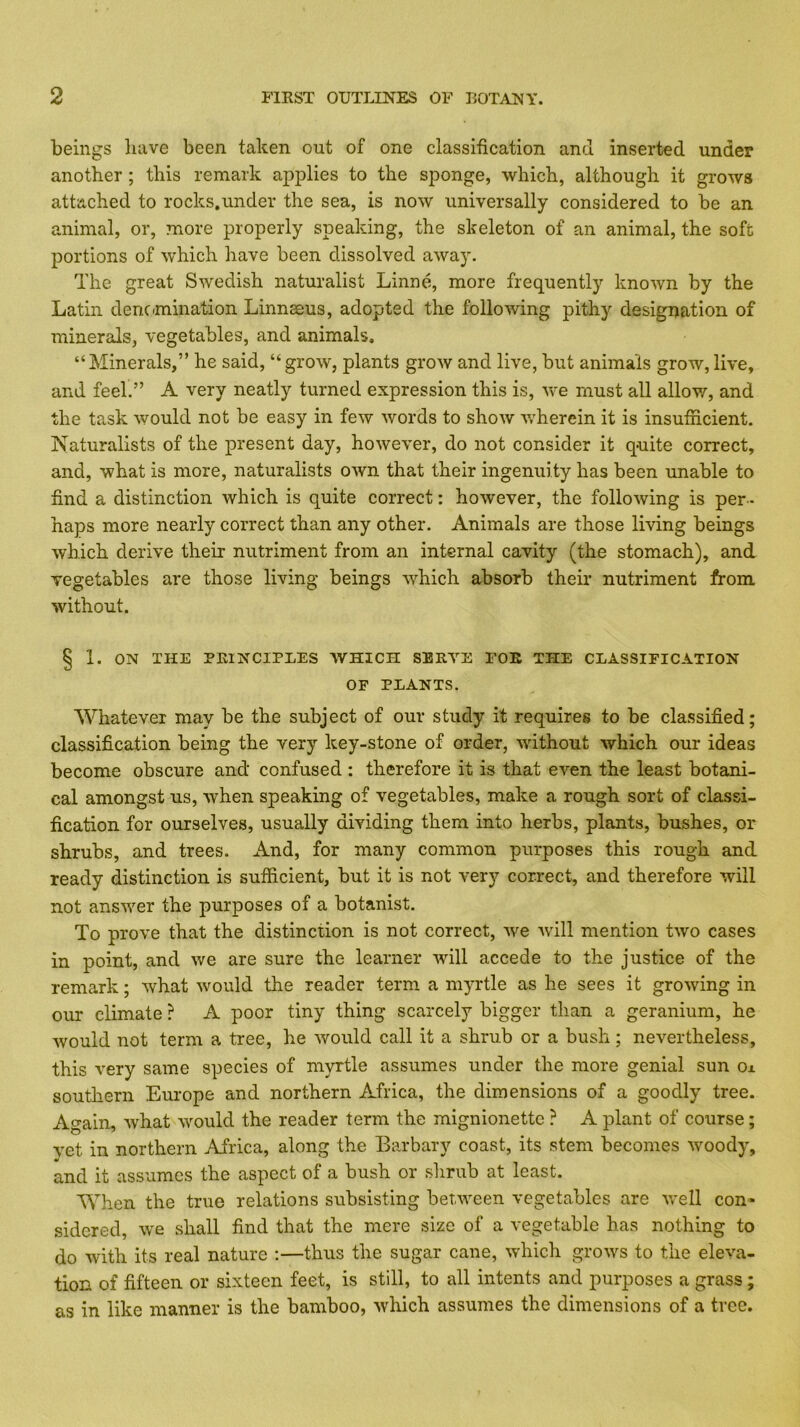 beings liave been taken out of one classification and inserted under another ; this remark applies to the sponge, which, although it grows attached to rocks.under the sea, is now universally considered to be an animal, or, more properly speaking, the skeleton of an animal, the soft portions of which have been dissolved away. The great Swedish naturalist Linne, more frequently known by the Latin dencmination Linnaeus, adopted the folioAving pithy designation of minerals, vegetables, and animals. “Minerals,” he said, “grow, plants grow and live, but animals grow,live, and feel.” A very neatly turned expression this is, we must all allow, and the task would not be easy in few Avords to shoAv AA'herein it is insufficient. Naturalists of the present day, hoAvever, do not consider it quite correct, and, what is more, naturalists OAvn that their ingenuity has been unable to find a distinction Avhich is quite correct: hoAvever, the folloAving is per- haps more nearly correct than any other. Animals are those living beings Avhich derive their nutriment from an internal cavity (the stomach), and vegetables are those living beings AA'^hich absorb their nutriment from Avithout. § 1. ON THE PRINCIPLES AVHICH SBRA’'E FOE THE CLASSIFICATION OP PLANTS. Whatever may be the subject of our study it requires to be classified; classification being the very key-stone of order, Avithout Avhich our ideas become obscure and confused : therefore it is that even the least botani- cal amongst us, Avhen speaking of vegetables, make a rough sort of classi- fication for ourselves, usually dividing them into herbs, plants, bushes, or shrubs, and trees. And, for many common purposes this rough and ready distinction is sufficient, but it is not very correct, and therefore will not ansAver the purposes of a botanist. To prove that the distinction is not correct, Ave Avill mention tAvo cases in point, and Ave are sure the learner Avill accede to the justice of the remark; Avhat Avould the reader term a myrtle as he sees it groAving in our climate ? A poor tiny thing scarcely bigger than a geranium, he Avould not term a tree, he Avoiild call it a shrub or a bush; nevertheless, this very same species of myrtle assumes under the more genial sun o± southern Europe and northern Africa, the dimensions of a goodly tree. Again, Avhat Avould the reader term the mignionettc ? A plant of course; yet in northern Africa, along the Barbary coast, its stem becomes Avoody, and it assumes the aspect of a bush or shrub at least. When the true relations subsisting between vegetables are Avell con- sidered, Ave shall find that the mere size of a vegetable has nothing to do with its real nature :—thus the sugar cane, Avhich groAvs to the eleA\a- tion of fifteen or sixteen feet, is still, to all intents and purposes a grass; as in like manner is the bamboo, Avhich assumes the dimensions of a tree.