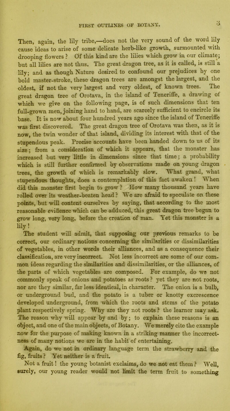 Then, again, the lily tribe,—does not the very sound of the word lily cause ideas to arise of some delicate herb-like growth, surmounted with drooping flowers ? Of this kind are the lilies which grow in our climate j but all lilies are not thus. The great dragon tree, as it is called, is still a lily; and as though Nature desired to confound our prejudices by one bold master-stroke, these dragon trees are amongst the largest, and the oldest, if not the very largest and very oldest, of known trees. The great dragon tree of Orotava, in the island of Tenerifle, a drawing of which we give on the following page, is of such dimensions that ten full-grown men, joining hand to hand, are scarcely sufficient to encircle its base. It is now about four hundred years ago since the island of TenerifFe was first discovered. The great dragon tree of Orotava was then, as it is now, the Uvin wonder of that island, dividing its interest with that of the stupendous peak. Precise accounts have been handed down to us of its size; from a consideration of which it appears, that the monster has increased but -very little in dimensions since that time; a probability v/hich is still further confli-med by observations made on young dragon . trees, the growth of which is remarkably slow. What grand, what stupendous thoughts, does a contemplation of this fact awaken ! When did this monster first begin to grow : How many thousand years have rolled over its weather-beaten head? We are afraid to speculate on these points, but will content ourselves by saying, that according to the most reasonable evidence which can be adduced, this great dragon tree began to grow long, very long, before the creation of man. Yet this monster is a lily ! The student will admit, that supposing our previous remarks to be correct, our ordinary notions concerning the similarities or dissimilarities of vegetables, in other words their alliances, and as a consequence their classification, are very incorrect. Not less incorrect are some of our com- mon ideas regarding the similarities and dissimilarities, or the alliances, of the parts of which vegetables are composed. For example, do we not commonly speak of onions and potatoes as roots ? yet they are not roots, nor are they similar, far less identical, in character. The onion is a bulb, or underground bud, and the potato is a tuber or knotty excrescence developed underground, from w'hich the roots and stems of the potato plant respectively spring. Why are they not roots ? the learner may ask. The reason why will ajDpear by and by; to explain these reasons is an object, and one of the main objects, of Botany. We merely cite the example now for the pmpose of making known in a striking manner the incorrect- ness of many notions we are in the habit of entertaining. Again, do we not in ordinary language term the strawberry and the fig, fruits ? Yet neither is a fruit. Not a fruit! the young botanist exclaims, do we not eat them? Well, •urely, our young reader would not limit the term fruit to something