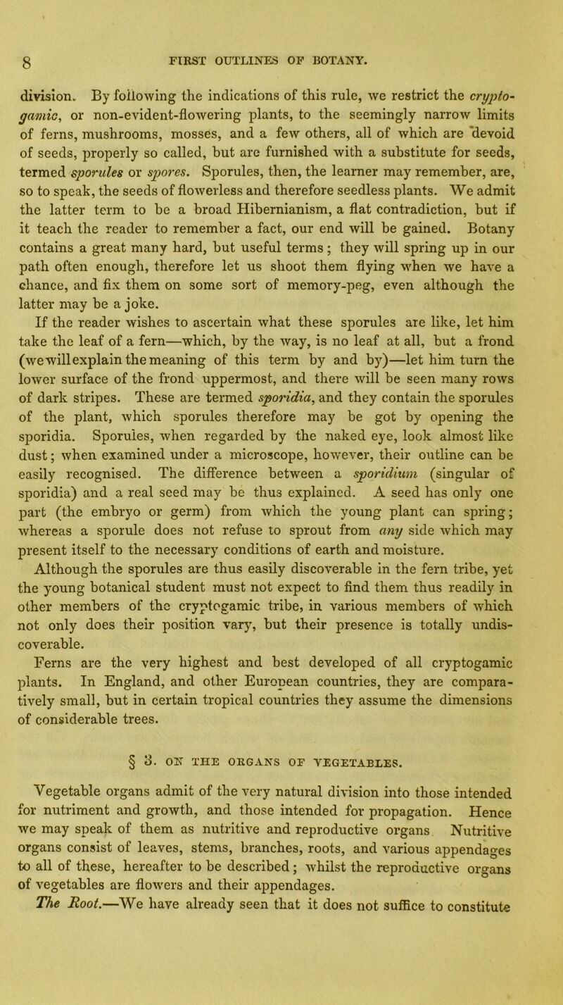 division. By following the indications of this rule, we restrict the crypto- gamic, or non-evident-flowering plants, to the seemingly narrow limits of ferns, mushrooms, mosses, and a few others, all of which are “devoid of seeds, properly so called, but are furnished with a substitute for seeds, termed sporules or spores. Sporules, then, the learner may remember, are, so to speak, the seeds of flowerless and therefore seedless plants. We admit the latter term to be a broad Hibernianism, a flat contradiction, but if it teach the reader to remember a fact, our end will be gained. Botany contains a great many hard, but useful terms; they will spring up in our path often enough, therefore let us shoot them flying when we have a chance, and fix them on some sort of memory-peg, even although the latter may be a joke. If the reader wishes to ascertain what these sporules are like, let him take the leaf of a fern—which, by the way, is no leaf at all, but a frond (we will explain the meaning of this term by and by)—let him turn the lower surface of the frond uppermost, and there will be seen many rows of dark stripes. These are termed sporidia, and they contain the sporules of the plant, which sporules therefore may be got by opening the sporidia. Sporules, when regarded by the naked eye, look almost lilie dust; when examined under a microscope, however, their outline can be easily recognised. The difference between a sporidium (singular of sporidia) and a real seed may be thus explained. A seed has only one part (the embryo or germ) from which the young plant can spring; whereas a sporule does not refuse to sprout from any side which may present itself to the necessary conditions of earth and moisture. Although the sporules are thus easily discoverable in the fern tribe, yet the young botanical student must not expect to find them thus readily in other members of the cryptogamic tribe, in various members of which not only does their position vary, but their presence is totally undis- co verable. Ferns are the very highest and best developed of all cryptogamic plants. In England, and other European countries, they are compara- tively small, but in certain tropical countries they assume the dimensions of considerable trees. § 3. ON THE ORGANS OF VEGETABLES. Vegetable organs admit of the very natural division into those intended for nutriment and growth, and those intended for propagation. Hence we may speak of them as nutritive and reproductive organs Nutritive organs consist of leaves, stems, branches, roots, and various appendages to all of these, hereafter to be described; whilst the reproductive organs of vegetables are flowers and their appendages. The Root.—We have already seen that it does not suffice to constitute