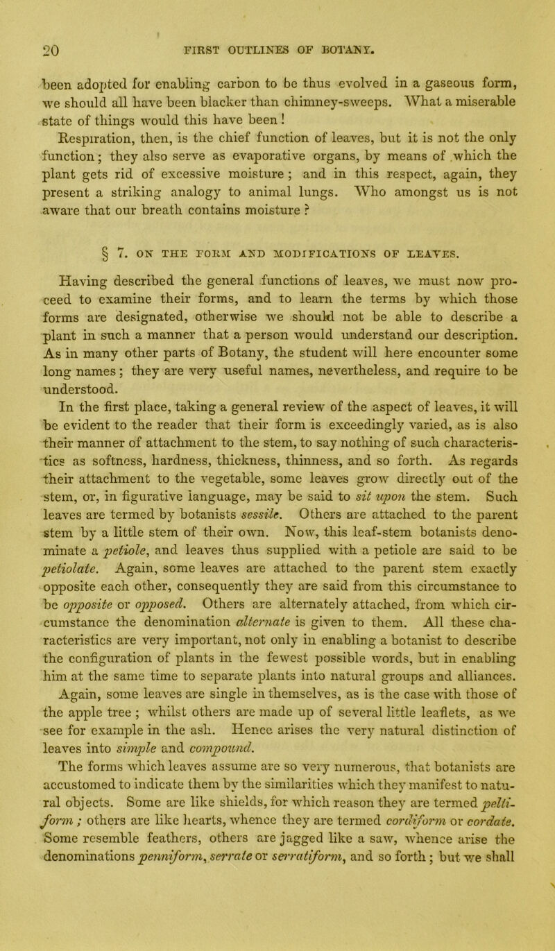 been adopted for enabiing carbon to be thus evolved in a gaseous form, we should all have been blacker than chimney-sweeps. What a miserable state of things would this have been ! Respiration, then, is the chief function of leaves, but it is not the only function; they also serve as evaporative organs, by means of which the plant gets rid of excessive moisture ; and in this respect, again, they present a striking analogy to animal lungs. Who amongst us is not aware that our breath contains moisture ? § 7. ON THE FORM AND MODIFICATIONS OF LEAVES. Having described the general functions of leaves, we must now pro- ceed to examine their forms, and to learn the terms by which those forms are designated, otherwise we should not be able to describe a plant in such a manner that a person would imderstand our description. As in many other parts of Botany, the student will here encounter some long names; they are very useful names, nevertheless, and require to be understood. In the first place, taking a general review of the aspect of leaves, it will be evident to the reader that their form is exceedingly varied, as is also their manner of attachment to the stem, to say nothing of such characteris- tics as softness, hardness, thickness, thinness, and so forth. As regards their attachment to the vegetable, some leaves grow directly out of the stem, or, in figurative language, may be said to sit upon the stem. Such leaves are termed by botanists sessile. Others are attached to the parent stem by a little stem of their own. Now, this leaf-stem botanists deno- minate a petiole., and leaves thus supplied with a petiole are said to be petiolate. Again, some leaves are attached to the parent stem exactly opposite each other, consequently they are said from this circumstance to be opposite or opposed. Others are alternately attached, from which cir- cumstance the denomination alternate is given to them. All these cha- racteristics are very important, not only in enabling a botanist to describe the configuration of plants in the fewest possible v/ords, but in enabling him at the same time to separate plants into natural groups and alliances. x\gain, some leaves are single in themselves, as is the case with those of the apple tree ; whilst others are made up of several little leaflets, as we see for example in the ash. Hence arises the very natural distinction of leaves into simple and compound. The forms which leaves assume are so very numerous, that botanists a,re accustomed to indicate them by the similarities which they manifest to natu- ral objects. Some are like shields, for which reason they are termed form ; others are like hearts, whence they are termed cordiform or cordate. Some resemble feathers, others are jagged like a saw, whence arise the denominations penniform., serrate or seiratiform.^ and so forth; but we shall