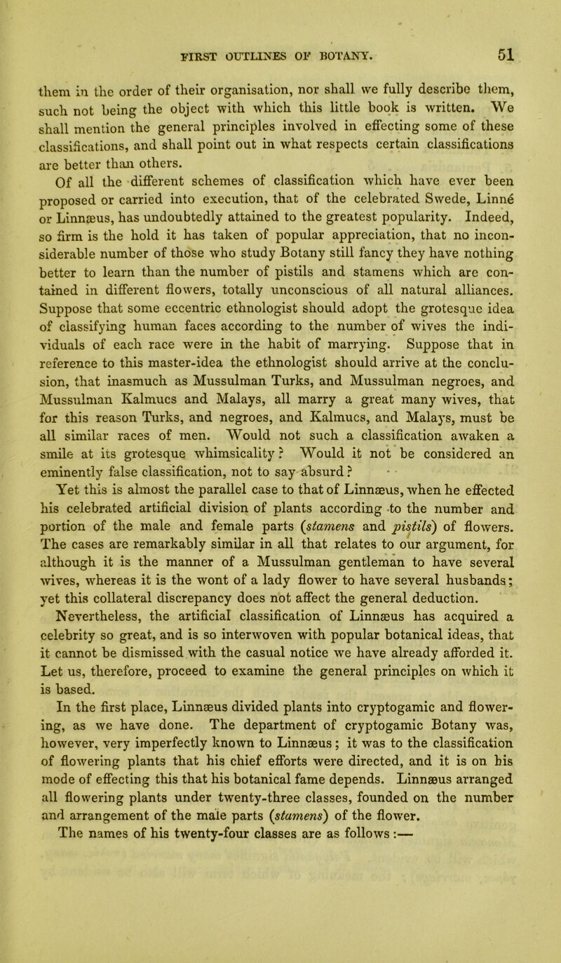 them in the order of their organisation, nor shall, we fully describe tliem, such not being the object with which this little book is written. We shall mention the general principles involved in effecting some of these classifications, and shall point out in what respects certain classifications are better than others. Of all the different schemes of classification which have ever been proposed or carried into execution, that of the celebrated Swede, Linne or Linnjeus, has undoubtedly attained to the greatest popularity. Indeed, so firm is the hold it has taken of popular appreciation, that no incon- siderable number of those who study Botany still fancy they have nothing better to learn than the number of pistils and stamens which are con- tained in different flowers, totally unconscious of all natural alliances. Suppose that some eccentric ethnologist should adopt the grotesque idea of classifying human faces according to the number of wives the indi- viduals of each race were in the habit of marrying. Suppose that in reference to this master-idea the ethnologist should arrive at the conclu- sion, that inasmuch as Mussulman Turks, and Mussulman negroes, and Mussulman Kalmucs and Malays, all marry a great many wives, that for this reason Turks, and negroes, and Kalmucs, and Malays, must be all similar races of men. Would not such a classification awaken a smile at its grotesque whimsicality ? Would it not be considered an eminently false classification, not to say absurd } Yet this is almost the parallel case to that of Linnaeus, when he effected his celebrated artificial division of plants according -to the number and portion of the male and female parts (^stamens and pistils) of flowers. The cases are remarkably similar in all that relates to our argument, for although it is the manner of a Mussulman gentleman to have several wives, whereas it is the wont of a lady flower to have several husbands; yet this collateral discrepancy does not affect the general deduction. Nevertheless, the artificial classification of Linnasus has acquired a celebrity so great, and is so interwoven with popular botanical ideas, that it cannot be dismissed with the casual notice we have already afforded it. Let us, therefore, proceed to examine the general principles on which it is based. In the first place, Linnaeus divided plants into cryptogamic and flower- ing, as we have done. The department of cryptogamic Botany was, however, very imperfectly known to Linnaeus; it was to the classification of flowering plants that his chief efforts were directed, and it is on his mode of effecting this that his botanical fame depends. Linnaeus arranged all flowering plants under twenty-three classes, founded on the number and arrangement of the male parts (stamens) of the flower. The names of his twenty-four classes are as follows :—