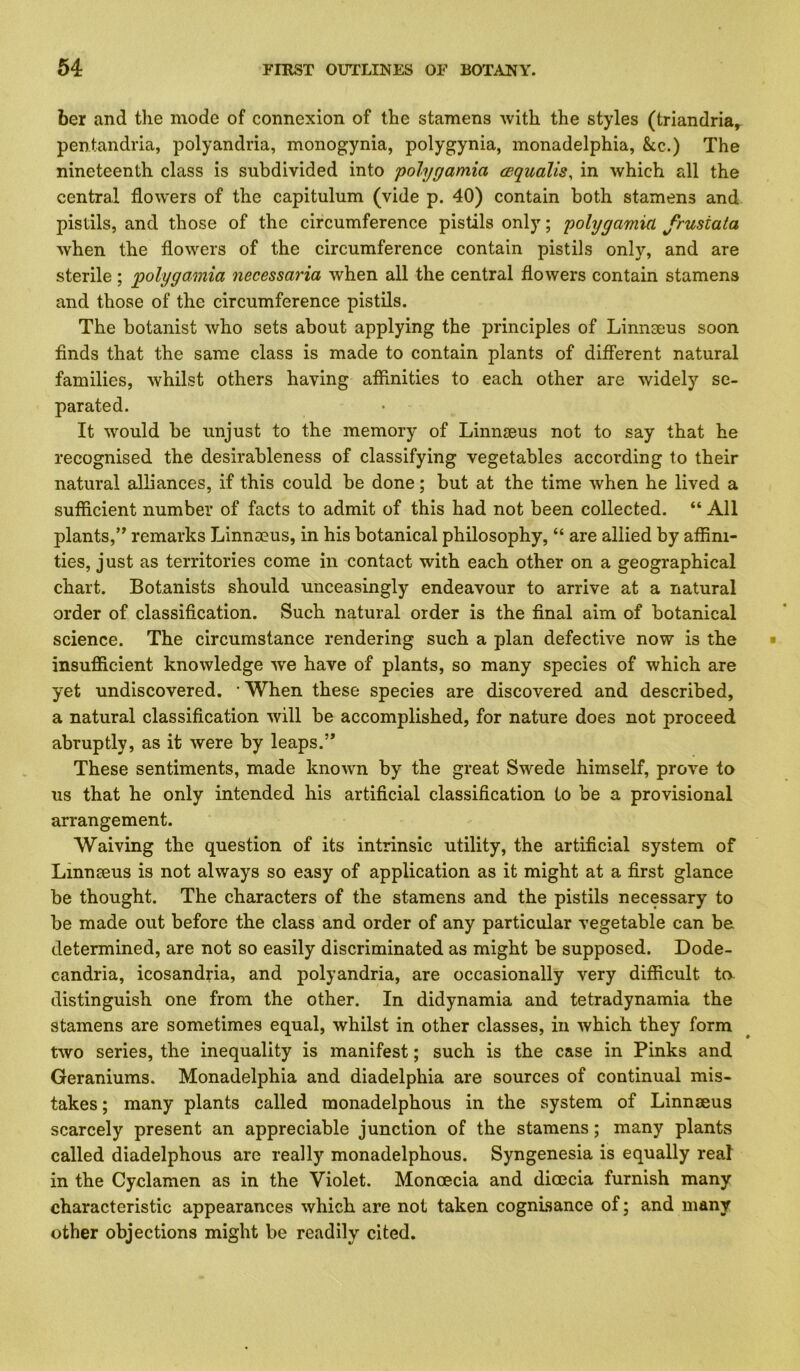 ber and the mode of connexion of the stamens with the styles (triandria^ pentandria, polyandria, monogynia, polygynia, monadelphia, &c.) The nineteenth class is subdivided into polygamia cequalis, in which all the central flowers of the capitulum (vide p. 40) contain both stamens and pistils, and those of the circumference pistils only; polygamia frusiata when the flowers of the circumference contain pistils only, and are sterile; 'polygamia necessaria when all the central flowers contain stamens and those of the circumference pistils. The botanist who sets about applying the principles of Linnaeus soon finds that the same class is made to contain plants of different natural families, whilst others having affinities to each other are widely se- parated. It would be unjust to the memory of Linnaeus not to say that he recognised the desirableness of classifying vegetables according to their natural alliances, if this could be done; but at the time when he lived a sufficient number of facts to admit of this had not been collected. “ All plants,’^ remarks Linnaeus, in his botanical philosophy, “ are allied by affini- ties, just as territories come in contact with each other on a geographical chart. Botanists should unceasingly endeavour to arrive at a natural order of classification. Such natural order is the final aim of botanical science. The circumstance rendering such a plan defective now is the insufidcient knowledge -we have of plants, so many species of which are yet undiscovered, • When these species are discovered and described, a natural classification will be accomplished, for nature does not proceed abruptly, as it were by leaps.” These sentiments, made known by the great Swede himself, prove to us that he only intended his artificial classification to be a provisional arrangement. Waiving the question of its intrinsic utility, the artificial system of Linnaeus is not always so easy of application as it might at a first glance be thought. The characters of the stamens and the pistils necessary to be made out before the class and order of any particular vegetable can be determined, are not so easily discriminated as might be supposed. Dode- candria, icosandria, and polyandria, are occasionally very difficult to distinguish one from the other. In didynamia and tetradynamia the stamens are sometimes equal, whilst in other classes, in which they form two series, the inequality is manifest; such is the case in Pinks and Geraniums. Monadelphia and diadelphia are sources of continual mis- takes ; many plants called monadelphous in the system of Linnaeus scarcely present an appreciable junction of the stamens; many plants called diadelphous are really monadelphous. Syngenesia is equally real in the Cyclamen as in the Violet. Monoecia and dicecia furnish many characteristic appearances which are not taken cognisance of; and many other objections might be readily cited.