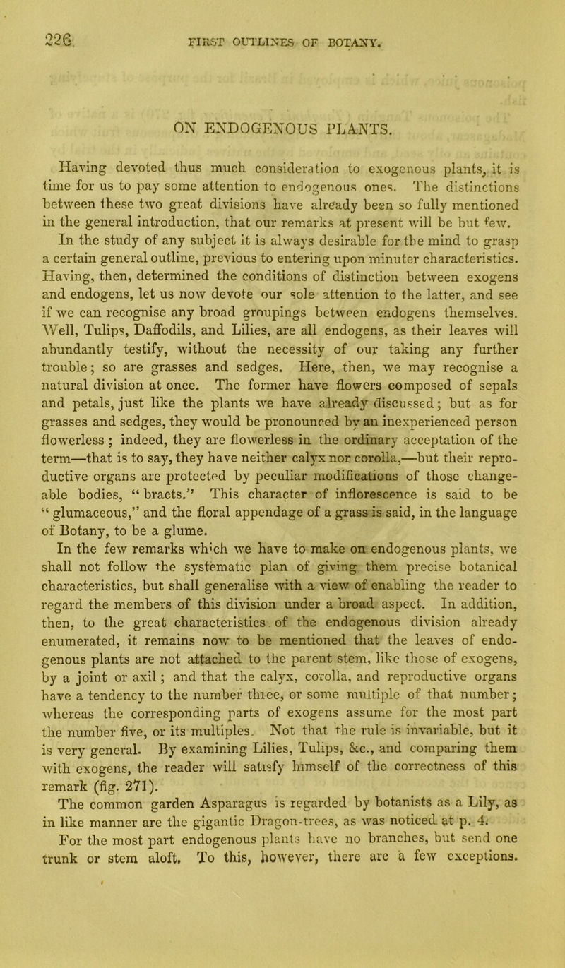 9.9 a ON ENDOGENOUS PLA.NTS. Having devoted thus much consideration to exogenous plants^ it is time for us to pay some attention to endogenous ones. The distinctions between these two great divisions have already been so fully mentioned ill the general introduction, that our remarks at present will be but fev/. In the study of any subject it is always desirable for the mind to grasp a certain general outline, previous to entering upon minuter characteristics. Having, then, determined the conditions of distinction between exogens and endogens, let us now devote our sole attendon to the latter, and see if we can recognise any broad groupings between endogens themselves. Well, Tulips, Daffodils, and Lilies, are all endogens, as their leaves will abundantly testify, without the necessity of our taking any further trouble; so are grasses and sedges. Here, then, we may recognise a natural division at once. The former have flowers composed of sepals and petals, just like the plants we have already discussed; but as for grasses and sedges, they would be pronounced by an inexperienced person flowerless ; indeed, they are flowerless in the ordinary acceptation of the term—that is to say, they have neither calyx nor corolla,—but their repro- ductive organs are protected by peculiar modiflcations of those change- able bodies, “ bracts.” This character of inflorescence is said to be “ glumaceous,” and the floral appendage of a grass is said, in the language of Botany, to be a glume. In the few remarks which we have to make on endogenous plants, we shall not follow the systematic plan of giving them precise botanical characteristics, but shall generalise with a view of enabling the reader to regard the members of this division under a broad aspect. In addition, then, to the great characteristics. of the endogenous division already enumerated, it remains now to be mentioned that the leaves of endo- genous plants are not attached to the parent stem, like those of exogens, by a joint or axil; and that the calyx, corolla, and reproductive organs have a tendency to the number thiee, or some multiple of that number; whereas the corresponding parts of exogens assume for the most part the number five, or its multiples. Not that the rule is invariable, but it is very general. By examining Lilies, Tulips, &c., and comparing them with exogens, the reader will satisfy himself of the correctness of this remark (fig. 271). The common garden Asparagus is regarded by botanists as a Lily, as in like manner are the gigantic Dragon-trees, as was noticed at p. 4. For the most part endogenous plants have no branches, but send one trunk or stem aloft. To this, however, there are a few exceptions.