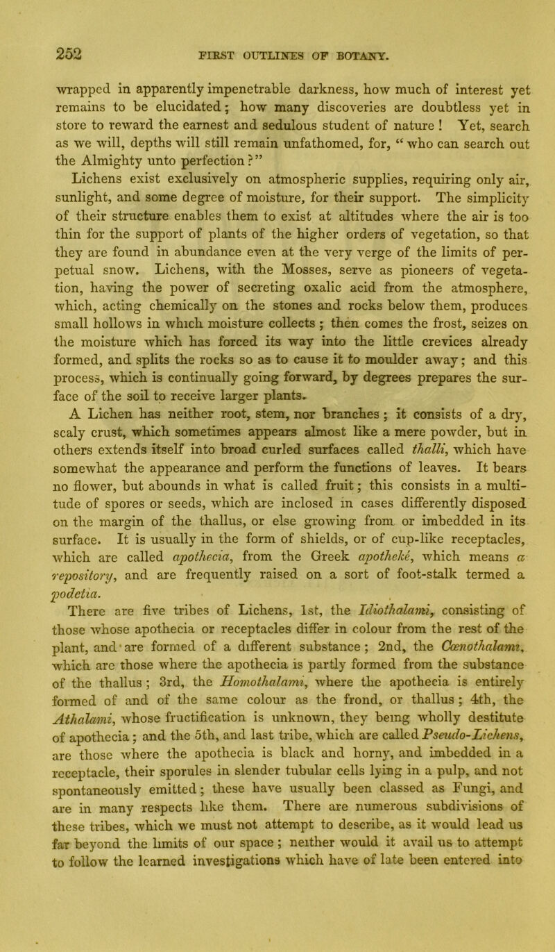 wrapped in apparently impenetrable darkness, how much of interest yet remains to be elucidated; how many discoveries are doubtless yet in store to reward the earnest and sedulous student of nature ! Yet, seareh as we will, depths will still remain unfathomed, for, “ who can search out the Almighty unto perfection ? ” Lichens exist exclusively on atmospheric supplies, requiring only air, sunlight, and some degree of moisture, for their support. The simplicity of their structure enables them to exist at altitudes where the air is too thin for the support of plants of the higher orders of vegetation, so that they are found in abundance even at the very verge of the limits of per- petual snow. Lichens, with the Mosses, serve as pioneers of vegeta- tion, having the power of secreting oxalic acid from the atmosphere, which, acting chemically on the stones and rocks below them, produces small hollows in which moisture collects ; then comes the frost, seizes on the moisture which has forced its way into the little crevices already formed, and splits the rocks so as to cause it to moulder away; and this process, which is continually going forward, by degrees prepares the sur- face of the soil to receive larger plants, A Lichen has neither root, stem, nor branches ; it consists of a dry, scaly crust, which sometimes appears almost like a mere powder, but in others extends itself into broad curled surfaces called thalli, which have somewhat the appearance and perform the functions of leaves. It bears no flower, but abounds in what is called fruit; this consists in a multi- tude of spores or seeds, which are inclosed in cases differently disposed on the margin of the thallus, or else growing from or imbedded in its surface. It is usually in the form of shields, or of cup-like receptacles, which are called apothecia, from the Greek apotheke, which means a repository^ and are frequently raised on a sort of foot-stalk termed a podetia. There are five tribes of Lichens, 1st, the Idiothalami, consisting of those whose apothecia or receptacles differ in colour from the rest of the plant, and'are formed of a different substance; 2nd, the Ckenothalami^ which arc those where the apothecia is partly formed from the substance of the thallus ; 3rd, the Homothalami, where the apothecia is entirely formed of and of the same colour as the frond, or thallus ; 4th, the Athalami^ whose fructification is unknown, they being wholly destitute of apothecia; and the 5th, and last tribe, which are called Pseudo-LichenSy are those where the apothecia is black and horny, and imbedded in a receptacle, their sporules in slender tubular cells lying in a pulp, and not spontaneously emitted; these have usually been classed as Fungi, and are in many respects like them. There are numerous subdivisions of these tribes, which we must not attempt to describe, as it would lead us far beyond the limits of our space ; neither would it avail us to attempt to follow the learned investigations which have of late been entered into