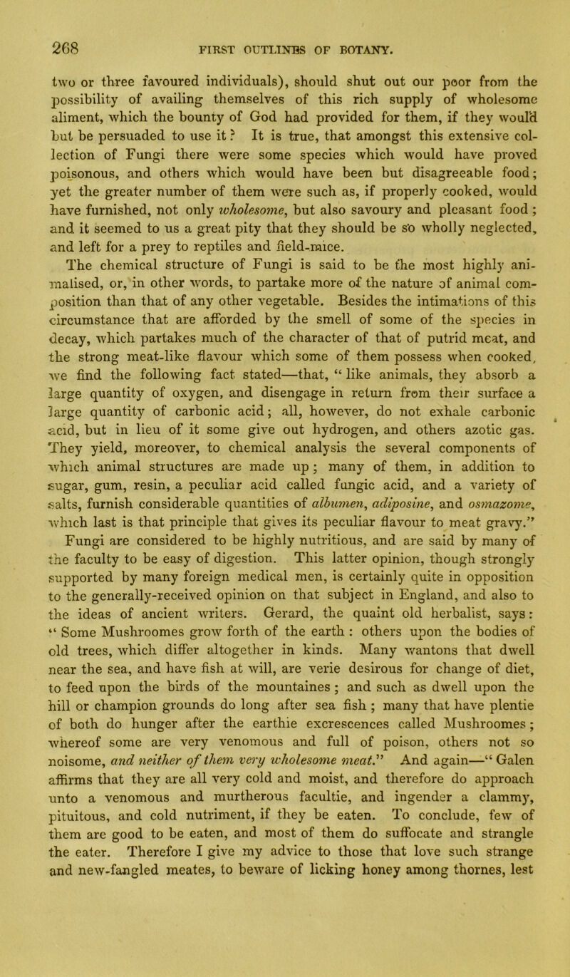 two or three favoured individuals), should shut out our poor from the possibility of availing themselves of this rich supply of wholesome aliment, which the bounty of God had provided for them, if they would but be persuaded to use it ? It is true, that amongst this extensive col- lection of Fungi there were some species which would have proved poisonous, and others which would have been but disagreeable food; yet the greater number of them were such as, if properly cooked, would have furnished, not only ivholesome, but also savoury and pleasant food ; and it seemed to us a great pity that they should be s’o wholly neglected, and left for a prey to reptiles and iield-raice. The chemical structure of Fungi is said to be the most highly ani- malised, or, in other words, to partake more of the nature of animal com- position than that of any other vegetable. Besides the intimations of this circumstance that are afforded by the smell of some of the species in decay, which partakes much of the character of that of putrid meat, and the strong meat-like flavour which some of them possess when cooked, we find the following fact stated—that, “ like animals, they absorb a large quantity of oxygen, and disengage in return from their surface a large quantity of carbonic acid; all, however, do not exhale carbonic acid, but in lieu of it some give out hydrogen, and others azotic gas. They yield, moreover, to chemical analysis the several components of which animal structures are made up ; many of them, in addition to sugar, gum, resin, a peculiar acid called fungic acid, and a variety of salts, furnish considerable quantities of albumen^ adiposine^ and osmazome^ which last is that principle that gives its peculiar flavour to meat gravy.’^ Fungi are considered to be highly nutritious, and are said by many of the faculty to be easy of digestion. This latter opinion, though strongly supported by many foreign medical men, is certainly quite in opposition to the generally-received opinion on that subject in England, and also to the ideas of ancient writers. Gerard, the quaint old herbalist, says: “ Some Mushroomes grow forth of the earth : others upon the bodies of old trees, which differ altogether in kinds. Many wantons that dwell near the sea, and have fish at will, are verie desirous for change of diet, to feed upon the birds of the mountaines ; and such as dwell upon the hill or champion grounds do long after sea fish ; many that have plentie of both do hunger after the earthie excrescences called Mushroomes ; whereof some are very venomous and full of poison, others not so noisome, and neither of them very wholesome meat” And again—“ Galen affirms that they are all very cold and moist, and therefore do approach unto a venomous and murtherous facultie, and ingender a clammy, pituitous, and cold nutriment, if they be eaten. To conclude, few of them are good to be eaten, and most of them do suffocate and strangle the eater. Therefore I give my advice to those that love such strange and new-fangled meates, to beware of licking honey among thornes, lest